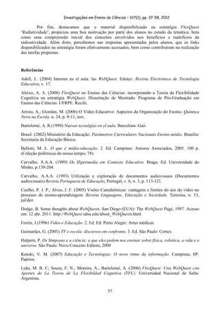 Investigações em Ensino de Ciências – V17(1), pp. 37-58, 2012 

         Por fim, destacamos que o material disponibilizado na estratégia FlexQuest
‘Radiatividade’, propiciou uma boa motivação por parte dos alunos no estudo da temática, bem
como uma compreensão inicial dos conceitos envolvidos nos benefícios e malefícios da
radioatividade. Além disto, percebemos nas respostas apresentadas pelos alunos, que os links
disponibilizados na estratégia foram efetivamente acessados, bem como contribuíram na realização
das tarefas propostas.


Referências
Adell, J.. (2004) Internet en el aula: las WebQuest. Edutec: Revista Electrónica de Tecnología
Educativa, v. 17.
Aleixo, A. A. (2008) FlexQuest no Ensino das Ciências: incorporando a Teoria da Flexibilidade
Cognitiva na estratégia WebQuest. Dissertação de Mestrado. Programa de Pós-Graduação em
Ensino das Ciências. UFRPE. Recife.
Arroio, A.; Giordan, M. (2006) O Vídeo Educativo: Aspectos da Organização do Ensino. Química
Nova na Escola. n. 24, p. 8-11, nov.
Bartolomé, A. R.(1999) Nuevas tecnolgías en el aula. Barcelona: Gaò.
Brasil. (2002) Ministério da Educação. Parâmetros Curriculares Nacionais Ensino médio. Brasília:
Secretaria da Educação Básica.
Belloni, M. L. O que é mídia-educação. 2. Ed. Campinas: Autores Associados, 2005. 100 p.
(Coleção polêmicas do nosso tempo; 78).
Carvalho, A.A.A. (1999) Os Hipermedia em Contexto Educativo. Braga: Ed. Universidade do
Minho, p.139-204.
Carvalho, A.A.A. (1993) Utilização e exploração de documentos audiovisuais (Documentos
audiovisuais) Revista Portuguesa de Educação, Portugal, v. 6, n. 3, p. 113-121.
Coelho, P. J. P.; Alves, J. F. (2005) Visões Camaleônicas: vantagens e limites do uso do vídeo no
processo de ensino-aprendizagem. Revista Linguagens, Educação e Sociedade. Teresina, n. 13,
jul/dez.
Dodge, B. Some thoughts about WebQuests. San Diego (EUA): The WebQuest Page, 1997. Acesso
em: 12 abr. 2011. http://WebQuest.sdsu.edu/about_WebQuests.html
Ferrés, J.(1996) Vídeo e Educação. 2. Ed. Ed. Porto Alegre: Artes médicas.
Guimarães, G. (2001) TV e escola: discursos em confronto. 3. Ed. São Paulo: Cortez.
Halpern, P. Os Simpsons e a ciência: o que eles podem nos ensinar sobre física, robótica, a vida e o
universo. São Paulo: Novo Conceito Editora, 2008
Kenski, V. M. (2007) Educação e Tecnologias: O novo ritmo da informação. Campinas, SP:
Papirus.
Leão, M. B. C; Souza, F. N.; Moreira, A.; Bartolomé, A. (2006) FlexQuest: Una WebQuest con
Aportes de La Teoria de La Flexibildad Cognitiva (TFC). Universidad Nacional de Salta:
Argentina.

                                                57
 