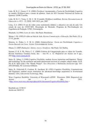 Investigações em Ensino de Ciências – V17(1), pp. 37-58, 2012 

Leão, M. B. C.; Souza, F. N. (2008) FlexQuest: incorporando a Teoria da Flexibilidade Cognitiva
no modelo WebQuest para o ensino de química. Anais do XIV Encontro Nacional de Ensino de
Química. UFPR: Curitiba.
Leão, M. B. C.; Veras, U. M. C. M. O modelo WebQuest modificao. Revista Iberoamericana de
Educación. n. 43/3 – 25, ISSN: 1681-5653, jun. 2007.
Lima, A.A. (2001) O uso do vídeo como instrumento didático e educativo em sala de aula. Um
estudo de caso do CEFET-RN. Dissertação de Mestrado. Programa de Pós-Graduação em
Engenharia de Produção. UFSC, Florianópolis.
Machado, A.(1988) A arte do vídeo. São Paulo: Brasiliense.
Moran, J. M. (1995) O vídeo na Sala de Aula. Revista Comunicação e Educação, São Paulo, (2): p.
27-35, jan/abr.
Moreira, A.; Pedro, L. F. M. G. (2006) DidaktosOnLine: Teoria da Flexibilidade Cognitiva e
Ensino Baseado em Casos. Aveiro: Universidade de Aveiro.
Okuno, E. (2007) Radiações: Efeitos, riscos e benefícios. São Paulo: Ed. Harbra,
Serrano, P. H. S. M.; Paiva, C. C. (2008) Critérios de Categorização para os vídeos do Youtube.
Revista Eletrônica Temática Insite, dez. – Ano IV, n. 12. Disponível em Acesso em 8 ago.,
2011http://www.insite.pro.br
Spiro, R.; Jehng, J. (1990) Cognitive Flexibility, random Access instruction and hipertext; Theory
and technology for the nonlinear and multi-dimensional traversal of complex subject matter. In D.
Nix & R. Spiro (Eds.) The “Handy Project”. New Directions n Multimedia Instruction (pp. 163-
205) Hillsdale, NJ: Lawrence Erlbaum.
Spiro, R.; Feltovitch P.; Coulson, R.; Jacobson, M. (1991) Cognitive Flexibility, Constructivism
and Hypertext: random access instruction for advanced knowledge acquisition in ill-structured
domains. USA, Educational Technology, May.
Wcer. Cognitive flexibility. University of Wisconsin's eSTEP. Wisconsin: 2004. Disponível em:
Acesso                    em                    8                 abr.,                 2011.
<http://www.wcer.wisc.edu/step/edpsych301/document/CognitiveFlexibility.htm >


Recebido em: 21/06/11
Aceito em: 06/03/12




                                                 58
 