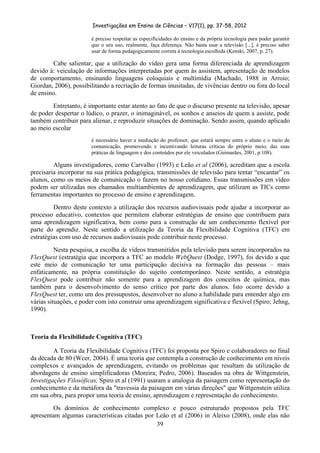 Investigações em Ensino de Ciências – V17(1), pp. 37-58, 2012 

                       é preciso respeitar as especificidades do ensino e da própria tecnologia para poder garantir
                       que o seu uso, realmente, faça diferença. Não basta usar a televisão [...], é preciso saber
                       usar de forma pedagogicamente correta à tecnologia escolhida (Kenski, 2007, p. 27).

        Cabe salientar, que a utilização do vídeo gera uma forma diferenciada de aprendizagem
devido à: veiculação de informações interpretadas por quem às assistem, apresentação de modelos
de comportamento, ensinando linguagens coloquiais e multimídia (Machado, 1988 in Arroio;
Giordan, 2006), possibilitando a recriação de formas inusitadas, de vivências dentro ou fora do local
de ensino.
        Entretanto, é importante estar atento ao fato de que o discurso presente na televisão, apesar
de poder despertar o lúdico, o prazer, o inimaginável, os sonhos e anseios de quem a assiste, pode
também contribuir para alienar, e reproduzir situações de dominação. Sendo assim, quando aplicado
ao meio escolar
                       é necessário haver a mediação do professor, que estará sempre entre o aluno e o meio de
                       comunicação, promovendo e incentivando leituras críticas do próprio meio, das suas
                       práticas de linguagem e dos conteúdos por ele veiculados (Guimarães, 2001, p.108).

         Alguns investigadores, como Carvalho (1993) e Leão et al (2006), acreditam que a escola
precisaria incorporar na sua prática pedagógica, transmissões de televisão para tentar “encantar” os
alunos, como os meios de comunicação o fazem no nosso cotidiano. Essas transmissões em vídeo
podem ser utilizadas nos chamados multiambientes de aprendizagem, que utilizam as TICs como
ferramentas importantes no processo de ensino e aprendizagem.
         Dentro deste contexto a utilização dos recursos audiovisuais pode ajudar a incorporar ao
processo educativo, contextos que permitem elaborar estratégias de ensino que contribuem para
uma aprendizagem significativa, bem como para a construção de um conhecimento flexível por
parte do aprendiz. Neste sentido a utilização da Teoria da Flexibilidade Cognitiva (TFC) em
estratégias com uso de recursos audiovisuais pode contribuir neste processo.
          Nesta pesquisa, a escolha de vídeos transmitidos pela televisão para serem incorporados na
FlexQuest (estratégia que incorpora a TFC ao modelo WebQuest (Dodge, 1997), foi devido a que
este meio de comunicação ter uma participação decisiva na formação das pessoas – mais
enfaticamente, na própria constituição do sujeito contemporâneo. Neste sentido, a estratégia
FlexQuest pode contribuir não somente para a aprendizagem dos conceitos de química, mas
também para o desenvolvimento do senso crítico por parte dos alunos. Isto ocorre devido a
FlexQuest ter, como um dos pressupostos, desenvolver no aluno a habilidade para entender algo em
várias situações, e poder com isto construir uma aprendizagem significativa e flexível (Spiro; Jehng,
1990).



Teoria da Flexibilidade Cognitiva (TFC)

         A Teoria da Flexibilidade Cognitiva (TFC) foi proposta por Spiro e colaboradores no final
da década de 80 (Wcer, 2004). É uma teoria que contempla a construção de conhecimento em níveis
complexos e avançados de aprendizagem, evitando os problemas que resultam da utilização de
abordagens de ensino simplificadoras (Moreira; Pedro, 2006). Baseados na obra de Wittgenstein,
Investigações Filosóficas, Spiro et al (1991) usaram a analogia da paisagem como representação do
conhecimento e da metáfora da "travessia da paisagem em várias direções" que Wittgenstein utiliza
em sua obra, para propor uma teoria de ensino, aprendizagem e representação do conhecimento.
        Os domínios de conhecimento complexo e pouco estruturado propostos pela TFC
apresentam algumas características citadas por Leão et al (2006) in Aleixo (2008), onde elas não
                                               39
 