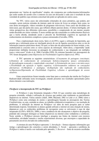 Investigações em Ensino de Ciências – V17(1), pp. 37-58, 2012 

apresentam um “núcleo de significados” simples, são compostos por conhecimentos/informações
que serão usados de acordo com o contexto ou caso em discussão e cada caso é resultado de uma
variedade de padrões cuja estrutura conceitual não pode ser aplicada em outros casos.
        Na TFC, vários casos são selecionados (chamados de casos primários, que podem, por
exemplo, serem notícias retiradas da internet, parte de textos de livros ou artigos, bem como, no
caso desta investigação, vídeos extraídos de programas televisivos). Estes casos são divididos em
mini-casos, que são partes dos casos, que refletem olhares parciais destes. A leitura interligada, sob
várias perspectivas dos diferentes mini-casos, possibilita a compreensão de um mesmo assunto
sendo discutido em várias vertentes. É nesse sentido que são construídos os conhecimentos flexíveis
que a teoria aborda, atendendo assim o preceito da flexibilidade cognitiva na aquisição de
conhecimentos em domínios complexos e pouco-estruturados (Carvalho, 1999).
         Para a implementação desta teoria, Spiro et al.(1991), sugere a utilização de hipermídia, que
permite que a informação possa ser interligada através do uso de ligações associativas entre os nós de
informação (aspectos particulares desta). No qual, os fatos não são apresentados de forma isolada, e sim,
estabelecendo-se conexões entre os vários aspectos da informação. Além disso, a hipermídia “pode
proporcionar múltiplas travessias na paisagem do conhecimento e sua integração em múltiplos
casos e mini-casos” (Leão et al, 2006; Carvalho,1999). Os sistemas baseados nos pressupostos da
TFC foram designados como Hipertextos de Flexibilidade Cognitiva (Spiro et al, 1991).
         A TFC apresenta as seguintes características: i.Cruzamento de paisagens conceituais;
ii.Domínios de conhecimento de estruturação holístico-integrativa (pouco estruturados);
iii.Aprendizagem avançada e complexidade conceitual; iv.Estruturação em casos e em mini-casos;
v.Flexibilidade em oposição à rigidez cognitiva; vi.Enviezamentos redutores ou concepções
alternativas; vii.Metáforas e analogias; viii.Repetição não replicada do conhecimento;
ix.Hipertextos/Hipermedia de Flexibilidade Cognitiva; x.Ensino e aprendizagem de acesso
aleatório.
        Estas características foram tomadas como base para a construção das tarefas da FlexQuest
Radioatividade utilizadas nesta investigação, estando presentes nos resultados apresentados pelos
alunos durante a sua realização.


FlexQuest: a incorporação da TFC na WebQuest
        A WebQuest é uma ferramenta integrada à Web 2.0 que constitui uma metodologia de
pesquisa orientada, voltada à utilização de recursos que podem estar totalmente ou parcialmente
disponíveis na internet. Vários autores (Adell, 2004; Rhynard, 2002 in Leão et al, 2006) vêem a
WebQuest como uma estratégia de ensino e aprendizagem baseada no pressuposto das Teorias
Construtivistas, ou seja, centrada no aluno, no trabalho colaborativo/cooperativo, e na resolução de
problemas. A utilização da internet na WebQuest vai além da mera pesquisa para se achar
determinada resposta. Geralmente os alunos quando utilizam a internet em uma situação de ensino,
deparam-se com os conhecidos problemas de navegarem como se estivessem à caça de algo
inesperado (LEÃO e SOUZA, 2008), e tem a tendência de não alcançarem o objetivo da pesquisa,
podendo não conseguir distinguir as fontes disponíveis na internet como verdadeiras e confiáveis.
Neste sentido, a WebQuest procura interligar a pesquisa nas fontes da internet com recursos
multimídias, atividades manuais e tarefas experimentais diversas, que encorajem a capacidade do
pensamento em níveis elevados do conhecimento.
         A estrutura de uma WebQuest apresenta: 1. Introdução – fornece algumas informações que
instiga a aprendizagem dos conceitos a serem abordados; 2. Tarefa – apresenta o problema da
WebQuest e indica a tarefa a ser realizada pelo aprendiz; 3. Recursos – fonte de recursos escolhidas
                                                 40
 