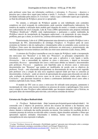 Investigações em Ensino de Ciências – V17(1), pp. 37-58, 2012 

pelo professor como base em informções confiáveis e relevantes; 4. Processos – descreve o
processo que o aluno deve seguir para realizar a tarefa; 5. Avaliação – critérios de avaliação das
atividades realizadas pelos alunos e 6. Conclusão – indica o que o elaborador espera que o aprendiz,
ao final da utilização da WebQuest, possa ter se apropriado.
         No entanto, a utilização da WebQuest quando se está trabalhando com conteúdos
complexos em nível avançado do conhecimento, pode acarretar simplificações indesejáveis. Na
tentativa de ampliar a utilização deste modelo para situações de ensino, e visando a construção de
um conhecimento de nível avançado, Leão & Veras (2006) apresentaram uma proposta intitulada
“WebQuest Modificada” (WQM), onde implementaram e analisaram o caráter multimídia da
WebQuest através da incorporação da linguagem audiovisual, e da proposição de uma situação-
problema, para que o aluno, ao resolvê-las, construa efetivamente o conhecimento desejado.
         Posteriormente, Leão et al. (2006) propuseram uma alternativa ao modelo WebQuest com a
incorporação da TFC, denominando-a de estratégia FlexQuest. A FlexQuest parte de casos
existentes na Internet e não de explicações e interpretações sobre os conteúdos como ocorrem nas
WebQuest. Estes casos são descontruídos pelos professores em mini-casos e posteriormente, são
indicadas algumas travessias temáticas com links aos mini-casos anteriores (Leão; Souza, 2008).
         A estrutura da FlexQuest assemelha-se com às etapas da WebQuest, tendo a incorporação
dos mini-casos nos “Recursos” e os links nos “Processos”, os principais componentes são:
Introdução – apresenta uma pergunta central que guia o aplicativo e está ligada a tarefa;
Orientações – tem a necessidade de explorar os casos e mini-casos, e depois as travessias
conceituais; Recursos – apresentação dos casos e mini-casos obtidos na internet e desconstruídos
pelo professor; Processos – sequências com hiperlinks para os diversos casos e mini-casos
desconstruídos nos “Recursos” que podem ser modificados de acordo com os objetivos do
professor; Tarefa – esta relacionada principalmente na desconstrução de um novo caso sugerido
pelo professor e/ou a criação de uma nova sequência especial tendo por base os conceitos já
desconstruídos; Avaliação – pode ser através de apresentação dos grupos para discussão em sala de
aula, avaliação da pertinência de novos casos ou de novas seqüência criadas pelos alunos e
Conclusões – que procuram incentivar os alunos a continuarem analisando novos casos sobre a
temática explorada (Leão; Souza, 2008).
         O modelo da TFC com os casos e mini-casos foi utilizado nesta pesquisa, juntamente à
incorporação do vídeo como recurso midiático no processo de ensino e aprendizagem. Esta ocorre
com a criação de uma FlexQuest sobre radioatividade, que incorpora situações reais e fictícias, na
qual parte delas são transmitidos pela televisão, com notícias extraídas da internet. 2


Estrutura da FlexQuest Radioatividade
         A FlexQuest Radioatividade (http://semente.pro.br/portal/quests/radioatividade/) foi
construída com o objetivo de promover, através dos recursos da internet e da literatura, uma
estratégia para o ensino de radioatividade em química, que permitisse uma interação entre os
alunos, durante a realização das tarefas presentes na mesma. Esta temática foi escolhida devido à
constante presença de noticias na televisão sobre o assunto; alguns desenhos animados e filmes que
apresentam aspectos animados relacionados à temática, muitas vezes distorcem as reais
conseqüências de uma exposição à radiação.

                                                            
2
 O artigo “FlexQuest: literacia da informação e flexibilidade cognitiva” apresenta mais informações sobre a estratégia
FlexQuest, apresentando estratégias construídas no Brasil e em Portugal. Disponível em:
< http://revistas.ua.pt/index.php/ID/article/viewArticle/1243 > Acesso em: 13. Fev. 2012.
                                                                        41
 
