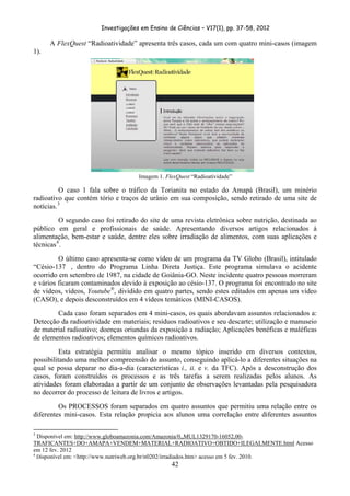 Investigações em Ensino de Ciências – V17(1), pp. 37-58, 2012 

           A FlexQuest “Radioatividade” apresenta três casos, cada um com quatro mini-casos (imagem
1).




                                                               Imagem 1. FlexQuest “Radioatividade”

          O caso 1 fala sobre o tráfico da Torianita no estado do Amapá (Brasil), um minério
radioativo que contém tório e traços de urânio em sua composição, sendo retirado de uma site de
notícias. 3
          O segundo caso foi retirado do site de uma revista eletrônica sobre nutrição, destinada ao
público em geral e profissionais de saúde. Apresentando diversos artigos relacionados à
alimentação, bem-estar e saúde, dentre eles sobre irradiação de alimentos, com suas aplicações e
técnicas 4 .
         O último caso apresenta-se como vídeo de um programa da TV Globo (Brasil), intitulado
“Césio-137 , dentro do Programa Linha Direta Justiça. Este programa simulava o acidente
ocorrido em setembro de 1987, na cidade de Goiânia-GO. Neste incidente quatro pessoas morreram
e vários ficaram contaminados devido à exposição ao césio-137. O programa foi encontrado no site
de vídeos, vídeos, Youtube®, dividido em quatro partes, sendo estes editados em apenas um vídeo
(CASO), e depois desconstruídos em 4 vídeos temáticos (MINI-CASOS).
        Cada caso foram separados em 4 mini-casos, os quais abordavam assuntos relacionados a:
Detecção da radioatividade em materiais; resíduos radioativos e seu descarte; utilização e manuseio
de material radioativo; doenças oriundas da exposição a radiação; Aplicações benéficas e maléficas
de elementos radioativos; elementos químicos radioativos.
          Esta estratégia permitiu analisar o mesmo tópico inserido em diversos contextos,
possibilitando uma melhor compreensão do assunto, conseguindo aplicá-lo a diferentes situações na
qual se possa deparar no dia-a-dia (características i., ii. e v. da TFC). Após a desconstrução dos
casos, foram construídos os processos e as três tarefas a serem realizadas pelos alunos. As
atividades foram elaboradas a partir de um conjunto de observações levantadas pela pesquisadora
no decorrer do processo de leitura de livros e artigos.
         Os PROCESSOS foram separados em quatro assuntos que permitiu uma relação entre os
diferentes mini-casos. Esta relação propicia aos alunos uma correlação entre diferentes assuntos

                                                            
3
  Disponível em: http://www.globoamazonia.com/Amazonia/0,,MUL1329170-16052,00-
TRAFICANTES+DO+AMAPA+VENDEM+MATERIAL+RADIOATIVO+OBTIDO+ILEGALMENTE.html Acesso
em 12 fev. 2012
4
  Disponível em: <http://www.nutriweb.org.br/n0202/irradiados.htm> acesso em 5 fev. 2010.
                                                                           42
 