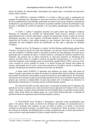 Investigações em Ensino de Ciências – V17(1), pp. 37-58, 2012 

dentro da temática de radioatividade, funcionando com suporte para a construção das discussões
iniciais sobre o assunto.
          Nas TAREFAS, a primeira (TAREFA 1) se refere a todos os casos, e compreende um
conjunto de perguntas que relacionam os mini-casos presentes nos PROCESSOS. Em cada tarefa,
há sites complementares, pré-definidos, permitindo aos alunos terem acesso aleatório a documentos
de hipertexto o que proporciona a estes fazerem seu próprio caminho em busca da informação o que
favorece a liberdade de escolha do aprendiz e de sua própria aprendizagem (característica x. da
TFC).
         A Tarefa 1, contém 9 perguntas presentes em quatro partes que abrangem temáticas
diferentes de exploração do conteúdo de radioatividade. Nesta, busca-se analisar o nível de
aprofundamento que os alunos apresentam a respeito de determinado assunto, a partir do nível de
informações presentes em suas respostas. Verificando também se os mesmos utilizam os sites
disponíveis na FlexQuest, para melhor embasar as suas respostas, bem como se as concepções
exploradas em uma sondagem inicial são modificadas ou não, após a aplicação da estratégia
FlexQuest.
          Baseado no livro ‘Os Simpsons e a ciência’ de Paul Herman, publicada pela editora Novo
Conceito, foi possível utilizar um vídeo dos Simpsons 5 em uma das Tarefas (TAREFA 2), como
uma das avaliações. O episódio retrata a utilização de polônio em uma plantação de tomate que é
germinada junto a sementes de tabaco. A história distorce a utilização de materiais radioativos nos
alimentos, mas permite que os alunos relacionem os mini-casos presentes na ferramenta para
analisar, de forma crítica, as verdades e mentiras do episódio (características vi. e vii da TFC). O
vídeo dos Simpsons, nesta estratégia, pode ser classificado segundo Moran (1995), como um Vídeo
como conteúdo de ensino, quando na Tarefa 2, os alunos tiveram que realizar uma análise do
mesmo, relacionando com os casos e mini-casos presentes na FlexQuest, devido a existência, no
episódio, da aplicação de elementos radioativos em cultivo de alimentos.
         A última tarefa (TAREFA 3) apresenta uma dinâmica em grupo, onde cada grupo de
alunos (4 grupos) apresentam um tópico da temática de radioatividade, precisa elaborar um projeto
para receber investimentos relacionados ao desenvolvimento de uma cidade fictícia. Na ferramenta,
está descrita uma situação na qual um governador (professora) tem um investimento financeiro para
projetos que envolvam a radioatividade. As áreas dos projetos são: 1) Irradiação em alimentos; 2)
Radioterapia, radiofármacos; 3) Energia nuclear; 4) Desarmamento nuclear;
         Em cada área há links que dão suporte para a construção do projeto que foi entregue num
período de um mês, contando com a data do primeiro dia de aplicação da FlexQuest. Para o dia da
‘defesa’ do projeto, os alunos foram instruídos de terem liberdade para a construção de peça teatral,
jornal, vídeo, fórum dentro do próprio grupo, etc. como forma diferenciada para a avaliação da
professora diante dos argumentos que foram apresentados à mesma.


         A AVALIAÇÃO nesta FlexQuest é abrangente e apresenta várias possibilidades para
quem o for aplicar. Deste modo, no decorrer da utilização da estratégia, foi esclarecido para os
alunos que a avaliação seria contínua, ou seja, em todas as tarefas, e na Tarefa 3, eles seriam
avaliados na construção do projeto e na defesa deles. A proposta de ‘defesa do projeto’ como um
dos critérios de avaliação, deu liberdade para se avaliar os argumentos que os alunos apresentaram e
assim verificar o quão aprofundado foi eficaz o estudo referente ao tema.


                                                            
5
    Episódio: “Homer, o Fazendeiro”, 11ª temporada, escrito por Ian Maxtone-Graham, dirigido por Bob Anderson
                                                                        43
 