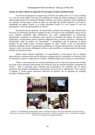 Investigações em Ensino de Ciências – V17(1), pp. 37-58, 2012 

Análise dos dados obtidos na aplicação da Estratégia FlexQuest Radioatividade
         O universo da pesquisa foi composto por 25 alunos com idade entre 13 e 17 anos, inseridos
no 1º ano do ensino médio. Esta série foi escolhida em virtude dos alunos estudarem o assunto de
radioatividade dentro do conteúdo de Modelos Atômicos, de maneira superficial. Estes trabalharam
em situações diversas para a coleta de dados na realização das tarefas propostas na FlexQuest,
trabalhando em duplas (Tarefa 1), de forma individual (Tarefa 2) e em 4 grupos (2 com seis
participantes; 2 com sete participantes) na Tarefa 3.
         No primeiro dia de aplicação, foi apresentada a estrutura da estratégia, que continha além
do acesso às informações presentes na página em que a FlexQuest estava hospedada, através de seu
menu, também continham links informativos que eram complementares as informações
apresentadas e poderiam ser utilizados como suporte na realização das tarefas. No decorrer das
explicações, a pesquisadora realizou algumas indagações para os alunos referentes à utilização da
radiatividade; onde ela poderia ser “encontrada”; e exemplificou que na produção de alguns
produtos do tipo batatas chips e biscoitos salgados, de sabor “cebola e sala” se encontravam
hortaliças irradiadas, devido à germinação acelerada que as mesmas apresentavam. Uma das alunas
chegou a retirar uma dessas embalagens da bolsa o que possibilitou a comprovação da informação
passada no momento da aula.
        Muitos alunos ficaram espantados e se questionaram se iriam passar mal, ou adquirir
câncer devido o consumo deste tipo de alimento, a pergunta não foi respondida e se orientou (a fim
de estimular) os alunos a explorarem a FlexQuest “Radioatividade” para esclarecer as suas dúvidas.
         Todos os casos presentes nos recursos juntamente com os mini-casos, precisavam ser lidos
de acordo com as propostas apresentadas nos Processos, para em seguida responder as perguntas da
Tarefa 1. Após a exposição geral realizada pela pesquisadora, foi solicitado para os alunos
realizarem suas próprias manipulações na ferramenta, um meio de se “familiarizar” com a mesma.
A imagem 2, mostra quatro momentos diferentes do primeiro dia de aplicação da estratégia
FlexQuest ‘Radioatividade’.




     Imagem 2. A) Explanações da pesquisadora sobre a estratégia FlexQuest; B) alunos realizando a leitura dos casos e
    mini-casos, com acesso aos links complementares aos mesmos; C) Alunos assistindo o caso 3, concernente ao acidente
                                      do césio-137; D) Início das respostas da tarefa 1.




                                                           44
 