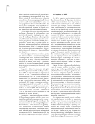 1506GouveiaN
para a proliferação de vetores e de outros agen-
tes transmissores de doenças. Pode haver tam-
bém a emissão de partículas e outros poluentes
atmosféricos, diretamente pela queima de lixo ao
ar livre ou pela incineração de dejetos sem o uso
de equipamentos de controle adequados. De
modo geral, os impactos dessa degradação es-
tendem-se para além das áreas de disposição fi-
nal dos resíduos, afetando toda a população.
Além desses impactos mais imediatos no
ambiente, a disposição de resíduos sólidos pode
contribuir de maneira significativa com o pro-
cesso de mudanças climáticas. A decomposição
anaeróbica da matéria orgânica presente nos re-
síduos gera grandes quantidades de GEE, princi-
palmente o metano (CH4
), segundo gás em im-
portância dentre os considerados responsáveis
pelo aquecimento global15
. O potencial de emis-
são de metano aumenta com a melhora das con-
dições de controle dos aterros e da profundidade
dos lixões16
.
Iniciativas para captação do metano gerado
em aterros sanitários e sua utilização na geração
de energia vêm sendo implantados no âmbito
dos projetos de MDL como instrumentos de
mitigação de gases de efeito estufa17
. Entretanto,
somente 36 aterros vêm desenvolvendo projetos
dessa natureza, em um universo de cerca de 1.500
no Brasil9,17
.
Segundo o último levantamento feito pelo
Painel Intergovernamental de Mudanças Climá-
ticas (IPCC na sigla em inglês), a disposição de
resíduos no solo e o tratamento de efluentes são
responsáveis por cerca de 3% das emissões glo-
bais de GEE2
. No panorama nacional, observa-
se que a contribuição dos resíduos sólidos nas
emissões de GEE situa-se em patamar semelhan-
te, com participação de cerca de 2% no total das
emissões. Porém, as variações percentuais acu-
muladas no período 1990-2005 mostram que as
emissões desse setor cresceram a uma taxa de
77%, ou seja, maior do que o crescimento do PIB
brasileiro no mesmo período16
.
Entretanto, é importante salientar que o per-
fil das emissões brasileiras de GEE é muito espe-
cial, influenciado pela matriz energética excepci-
onalmente limpa e pela grande contribuição das
mudanças no uso do solo, em especial pelo des-
florestamento e pelas atividades do agronegó-
cio16
. No nível local, a contribuição dos resíduos
adquire grande importância. Por exemplo,inven-
tário realizado no município de São Paulo dá
conta de que 23,5% das emissões de GEE são
provenientes da produção de resíduos urbanos18
.
Os impactos na saúde
Os vários impactos ambientais decorrentes
das diferentes formas de disposição de resíduos
sólidos oferecem também riscos importantes à
saúde humana. Sua disposição no solo, em lixões
ou aterros, por exemplo, constitui uma impor-
tante fonte de exposição humana a várias subs-
tâncias tóxicas. As principais rotas de exposição a
esses contaminantes são a dispersão do solo e do
ar contaminado19
, a lixiviação e a percolagem do
chorume20
. O último pode ocorrer não apenas
enquanto o lixão ou o aterro está em funciona-
mento, mas também depois de sua desativação,
uma vez que os produtos orgânicos continuam a
degradar. Estudos têm indicado que áreas próxi-
mas a aterros apresentam níveis elevados de com-
postos orgânicos e metais pesados21
, e que popu-
lações residentes nas proximidades desses locais
apresentam níveis elevados desses compostos no
sangue22
. Assim, esses depósitos de resíduos sóli-
dos constituem em potenciais fontes de exposi-
ção para populações, tendo sido relatado riscos
aumentados para diversos tipos de câncer23-25
,
anomalias congênitas26,27
, baixo peso ao nascer28
,
abortos e mortes neonatais29
nessas e em popula-
ções vizinhas a esses locais.
Apesar de pouco utilizada no Brasil, a incine-
ração de resíduos também traz riscos à saúde
uma vez que produz quantidades variadas de
substâncias tóxicas, como gases, partículas, me-
tais pesados, compostos orgânicos, dioxinas e
furanos emitidos na atmosfera3
. A contamina-
ção de populações residentes em áreas próximas
a incineradores se dá diretamente (pela inalação
de ar contaminado) ou indiretamente (por meio
do consumo de água ou alimentos contamina-
dos, ou contato dérmico com solo contamina-
do)30
. Vários estudos apontam que a exposição
da população à emissão de incineradores está
associada a um risco aumentado de alguns tipos
de câncer31,32
, assim como de desfechos indeseja-
dos da gravidez, incluindo baixo peso ao nascer e
anomalias congênitas30,33
.
Há ainda os riscos à saúde para os profissio-
nais mais diretamente envolvidos no manejo dos
resíduos, como é o caso do pessoal operacional
do setor, o qual, em sua maioria, não conta com
medidas mínimas de prevenção e segurança ocu-
pacional. Por exemplo, mesmo a compostagem
sendo uma destinação ambientalmente mais cor-
reta do que a disposição no solo, ela pode gerar
impactos à saúde dos trabalhadores desse setor,
como alterações na função pulmonar e contami-
nação bacteriológica do sistema respiratório34-36
.
 