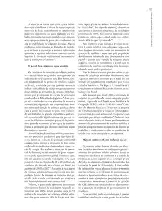 1507
Ciência&SaúdeColetiva,17(6):1503-1510,2012
A situação se torna mais crítica para indiví-
duos que trabalham e vivem da recuperação de
materiais do lixo, especialmente os catadores de
materiais recicláveis, os quais realizam seu tra-
balho em condições muito insalubres, geralmente
sem equipamentos de proteção, resultando em
alta probabilidade de adquirir doenças. Alguns
problemas relacionados ao trabalho de recicla-
gem incluem a exposição a metais e substâncias
químicas, a agentes infecciosos como o vírus da
hepatite B, doenças respiratórias, osteomuscu-
lares e lesões por acidentes4,37
.
O papel dos catadores nesse cenário
Os catadores de materiais recicláveis podem
ser considerados os grandes protagonistas da
indústria de reciclagem no país. Eles detêm posi-
ção fundamental na gestão de resíduos sólidos
no Brasil, à medida que sua própria existência
indica a dificuldade de incluir no gerenciamento
desse sistema as atividades de catação, principal-
mente por problemas de escala de produção
combinados a dificuldades logísticas38
. Esse gru-
po de trabalhadores vem atuando de maneira
informal ou organizada em cooperativas e, mes-
mo antes da definição de políticas públicas claras
para a gestão de resíduos no país, vem realizan-
do um trabalho de grande importância ambien-
tal; contribuindo significativamente para o re-
torno de diferentes materiais para o ciclo produ-
tivo; gerando economia de energia e de matéria-
prima, e evitando que diversos materiais sejam
destinados a aterros.
A reutilização de resíduos sólidos como insu-
mo nos processos produtivos gera benefícios di-
retos, tanto na redução da poluição ambiental
causada pelos aterros e depósitos de lixo como
em benefícios indiretos relacionados à conserva-
ção de energia. Em ambas as situações há poten-
cial de diminuição nas emissões de gases respon-
sáveis pelo aquecimento global. Estima-se que,
em um cenário ideal de reciclagem, teria sido
possível evitar a emissão de 18 a 28 milhões de
toneladas de dióxido de carbono no Brasil, no
período de 2000 a 200715
. Portanto, a reciclagem
de resíduos sólidos urbanos representa uma im-
portante forma de atenuar os impactos dos ga-
ses de efeito estufa, contribuindo em direção a
um desenvolvimento mais sustentável.
Todavia, o país ainda apresenta percentuais
relativamente baixos de reciclagem. Segundo es-
timativas para 2006, foram gerados cerca de 50
milhões de toneladas de resíduos sólidos urba-
nos, dos quais somente 18% da fração seca (me-
tais, papeis, plásticos e vidros) foram devidamen-
te reciclados12
. Por tipo de material, observa-se
que apenas o alumínio atinge taxas de reciclagem
próximas de 100%. Para outros materiais como
plásticos e vidros, o percentual ainda está em tor-
no de 40% do que é produzido39
.
Para melhorar esses índices, é preciso incen-
tivo à coleta seletiva com adequada separação
dos diversos materiais, tanto no momento da
geração do resíduo – nesse caso pela população
devidamente informada para desempenhar esse
papel – quanto nas centrais de triagem. Nesse
aspecto, ressalta-se novamente o papel que os
catadores de matérias recicláveis vêm desempe-
nhando nessa cadeia produtiva.
Não há levantamentos precisos sobre o nú-
mero de catadores existentes atualmente, mas
algumas previsões apontam para mais de um
milhão de trabalhadores espalhados por várias
cidades brasileiras. Na Figura 2, visualiza-se o
crescimento na última década do número de ca-
tadores no Brasil.
Vale destacar que, desde 2002, a atividade de
catador foi reconhecida como categoria profis-
sional, registrada na Classificação Brasileira de
Ocupação (CBO), sob nº 5192-05 como “Cata-
dor de Material Reciclável”. Essa nova categoria
de trabalhadores exerce a função de coletar,trans-
portar, triar, prensar, armazenar e negociar esses
materiais para serem reutilizados38
. Todavia, para
uma adequada inserção desses profissionais no
sistema de gerenciamento de resíduos sólidos, é
preciso assegurar tanto os aspectos de direito ao
trabalho e renda como avaliar as condições de
saúde e os riscos aos quais estão expostos.
Manejo sustentável com inclusão social
O presente artigo buscou desvelar os diver-
sos impactos associados ao inadequado gerenci-
amento dos resíduos sólidos urbanos, tanto os
impactos imediatos ao ambiente e a saúde da
população como aqueles mais a longo prazo
devidos às alterações climáticas decorrentes das
emissões de gases de efeito estufa. A diversidade
de substâncias potencialmente tóxicas presentes
no lixo urbano, as evidências de contaminação
do solo e água subterrânea, e os efeitos já relaci-
onados a essa exposição em populações vizinhas
a essas áreas, assim como o potencial de geração
de GEE, devem ser considerados no planejamen-
to e execução de políticas de gerenciamento de
resíduos.
Nesse sentido, pode-se concluir que é preciso
caminhar em direção a uma gestão dos resíduos
 