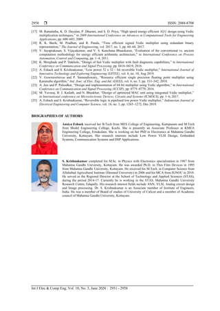  ISSN: 2088-8708
Int J Elec & Comp Eng, Vol. 10, No. 3, June 2020 : 2951 - 2958
2958
[17] M. Ramalatha, K. D. Dayalan, P. Dharani, and S. D. Priya, “High speed energy efficient ALU design using Vedic
multiplication techniques,” in 2009 International Conference on Advances in Computational Tools for Engineering
Applications, pp. 600–603, 2009.
[18] R. K. Barik, M. Pradhan, and R. Panda, “Time efficient signed Vedic multiplier using redundant binary
representation,” The Journal of Engineering, vol. 2017, no. 3, pp. 60–68, 2017.
[19] V. Jayaprakasan, S. Vijayakumar, and V. S. Kanchana Bhaaskaran, “Evaluation of the conventional vs. ancient
computation methodology for energy efficient arithmetic architecture,” in International Conference on Process
Automation, Control and Computing, pp. 1–4, 2011.
[20] K. Morghade and P. Dakhole, “Design of fast Vedic multiplier with fault diagnostic capabilities,” in International
Conference on Communication and Signal Processing, pp. 0416–0419, 2016.
[21] A. Eshack and S. Krishnakumar, “Low power 32 x 32 – bit reversible Vedic multiplier,” International Journal of
Innovative Technology and Exploring Engineering (IJITEE), vol. 8, no. 10, Aug 2019.
[22] V. Gowreesrinivas and P. Samundiswary, “Resource efficient single precision floating point multiplier using
Karatsuba algorithm,” Ind. Jour. of Elec. Eng. and Inf. (IJEEI), vol. 6, no. 3, pp. 333–342, 2018.
[23] A. Jais and P. Palsodkar, “Design and implementation of 64 bit multiplier using Vedic algorithm,” in International
Conference on Communication and Signal Processing (ICCSP), pp. 0775–0779, 2016.
[24] M. Yuvaraj, B. J. Kailath, and N. Bhaskhar, “Design of optimized MAC unit using integrated Vedic multiplier,”
in International conference on Microelectronic Devices, Circuits and Systems (ICMDCS), pp. 1–6, 2017.
[25] A. Eshack and S. Krishnakumar, “Reversible logic in pipelined low power Vedic multiplier,” Indonesian Journal of
Electrical Engineering and Computer Science, vol. 16, no. 3, pp. 1265–1272, Dec 2019.
BIOGRAPHIES OF AUTHORS
Ansiya Eshack received her B.Tech from MES College of Engineering, Kuttipuram and M.Tech
from Model Engineering College, Kochi. She is presently an Associate Professor at KMEA
Engineering College, Ernakulam. She is working on her PhD in Electronics at Mahatma Gandhi
University, Kottayam. Her research interests include Low Power VLSI Design, Embedded
Systems, Communication Systems and DSP Applications.
S. Krishnakumar completed his M.Sc. in Physics with Electronics specialization in 1987 from
Mahatma Gandhi University, Kottayam. He was awarded Ph.D. in Thin Film Devices in 1995
from Mahatma Gandhi University, Kottayam. He received his M.Tech. in Computer Science from
Allahabad Agricultural Institute (Deemed University) in 2006 and his MCA from IGNOU in 2010.
He served as the Regional Director at the School of Technology and Applied Sciences (STAS),
during the period 2014-17. Currently he is working in the STAS, Mahatma Gandhi University
Research Centre, Edapally. His research interest fields include ANN, VLSI, Analog circuit design
and Image processing. Dr. S. Krishnakumar is an Associate member of Institute of Engineers,
India. He was a member of Board of studies of University of Calicut and a member of Academic
council of Mahatma Gandhi University, Kottayam.
 
