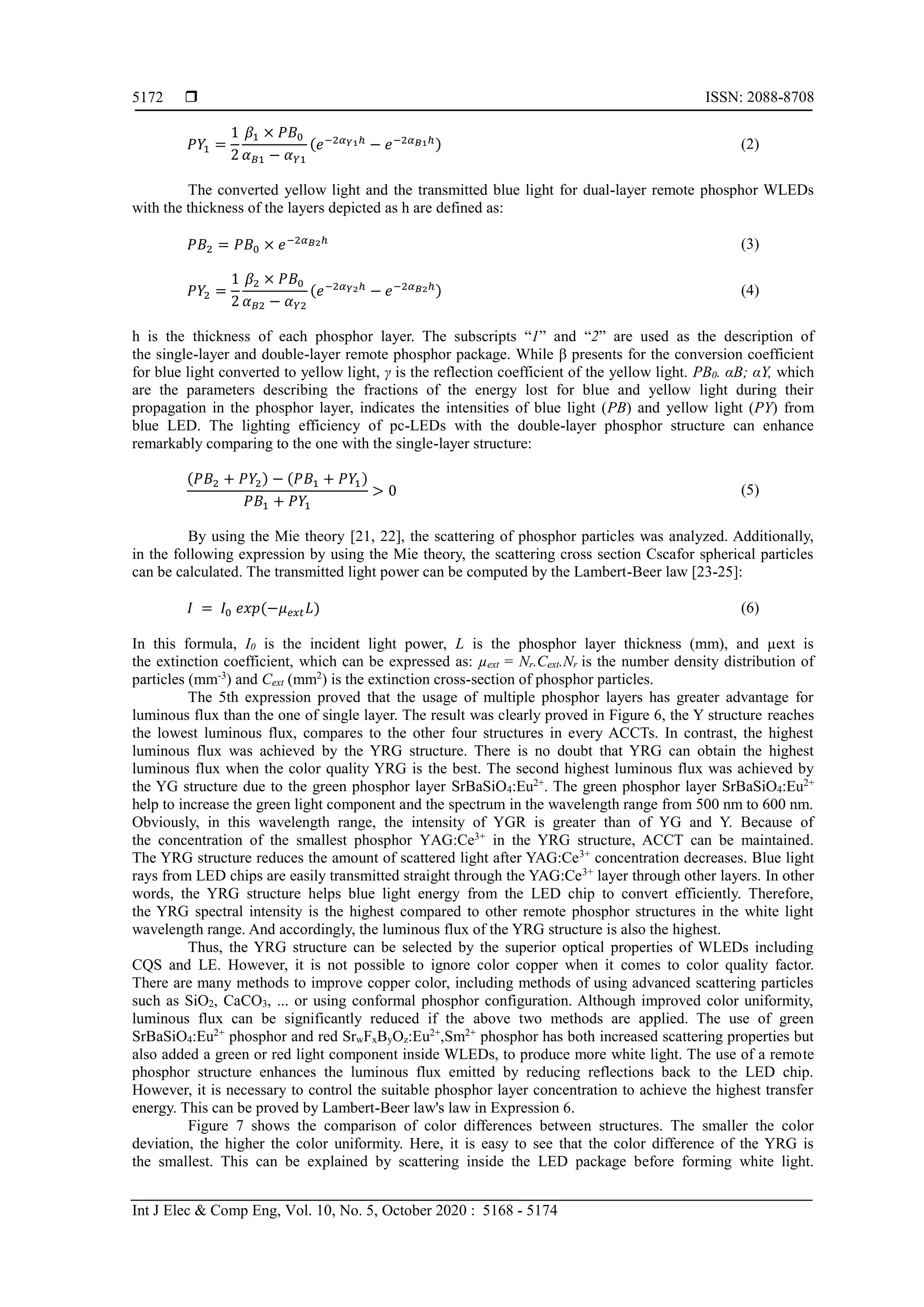  ISSN: 2088-8708
Int J Elec & Comp Eng, Vol. 10, No. 5, October 2020 : 5168 - 5174
5172
𝑃𝑌1 =
1
2
𝛽1 × 𝑃𝐵0
𝛼 𝐵1 − 𝛼 𝑌1
(𝑒−2𝛼 𝑌1ℎ
− 𝑒−2𝛼 𝐵1ℎ) (2)
The converted yellow light and the transmitted blue light for dual-layer remote phosphor WLEDs
with the thickness of the layers depicted as h are defined as:
𝑃𝐵2 = 𝑃𝐵0 × 𝑒−2𝛼 𝐵2ℎ (3)
𝑃𝑌2 =
1
2
𝛽2 × 𝑃𝐵0
𝛼 𝐵2 − 𝛼 𝑌2
(𝑒−2𝛼 𝑌2ℎ
− 𝑒−2𝛼 𝐵2ℎ) (4)
h is the thickness of each phosphor layer. The subscripts “1” and “2” are used as the description of
the single-layer and double-layer remote phosphor package. While β presents for the conversion coefficient
for blue light converted to yellow light, γ is the reflection coefficient of the yellow light. PB0. αB; αY, which
are the parameters describing the fractions of the energy lost for blue and yellow light during their
propagation in the phosphor layer, indicates the intensities of blue light (PB) and yellow light (PY) from
blue LED. The lighting efficiency of pc-LEDs with the double-layer phosphor structure can enhance
remarkably comparing to the one with the single-layer structure:
(𝑃𝐵2 + 𝑃𝑌2) − (𝑃𝐵1 + 𝑃𝑌1)
𝑃𝐵1 + 𝑃𝑌1
> 0 (5)
By using the Mie theory [21, 22], the scattering of phosphor particles was analyzed. Additionally,
in the following expression by using the Mie theory, the scattering cross section Cscafor spherical particles
can be calculated. The transmitted light power can be computed by the Lambert-Beer law [23-25]:
𝐼 = 𝐼0 𝑒𝑥𝑝(−𝜇 𝑒𝑥𝑡 𝐿) (6)
In this formula, I0 is the incident light power, L is the phosphor layer thickness (mm), and µext is
the extinction coefficient, which can be expressed as: µext = Nr.Cext.Nr is the number density distribution of
particles (mm-3
) and Cext (mm2
) is the extinction cross-section of phosphor particles.
The 5th expression proved that the usage of multiple phosphor layers has greater advantage for
luminous flux than the one of single layer. The result was clearly proved in Figure 6, the Y structure reaches
the lowest luminous flux, compares to the other four structures in every ACCTs. In contrast, the highest
luminous flux was achieved by the YRG structure. There is no doubt that YRG can obtain the highest
luminous flux when the color quality YRG is the best. The second highest luminous flux was achieved by
the YG structure due to the green phosphor layer SrBaSiO4:Eu2+
. The green phosphor layer SrBaSiO4:Eu2+
help to increase the green light component and the spectrum in the wavelength range from 500 nm to 600 nm.
Obviously, in this wavelength range, the intensity of YGR is greater than of YG and Y. Because of
the concentration of the smallest phosphor YAG:Ce3+
in the YRG structure, ACCT can be maintained.
The YRG structure reduces the amount of scattered light after YAG:Ce3+
concentration decreases. Blue light
rays from LED chips are easily transmitted straight through the YAG:Ce3+
layer through other layers. In other
words, the YRG structure helps blue light energy from the LED chip to convert efficiently. Therefore,
the YRG spectral intensity is the highest compared to other remote phosphor structures in the white light
wavelength range. And accordingly, the luminous flux of the YRG structure is also the highest.
Thus, the YRG structure can be selected by the superior optical properties of WLEDs including
CQS and LE. However, it is not possible to ignore color copper when it comes to color quality factor.
There are many methods to improve copper color, including methods of using advanced scattering particles
such as SiO2, CaCO3, ... or using conformal phosphor configuration. Although improved color uniformity,
luminous flux can be significantly reduced if the above two methods are applied. The use of green
SrBaSiO4:Eu2+
phosphor and red SrwFxByOz:Eu2+
,Sm2+
phosphor has both increased scattering properties but
also added a green or red light component inside WLEDs, to produce more white light. The use of a remote
phosphor structure enhances the luminous flux emitted by reducing reflections back to the LED chip.
However, it is necessary to control the suitable phosphor layer concentration to achieve the highest transfer
energy. This can be proved by Lambert-Beer law's law in Expression 6.
Figure 7 shows the comparison of color differences between structures. The smaller the color
deviation, the higher the color uniformity. Here, it is easy to see that the color difference of the YRG is
the smallest. This can be explained by scattering inside the LED package before forming white light.
 