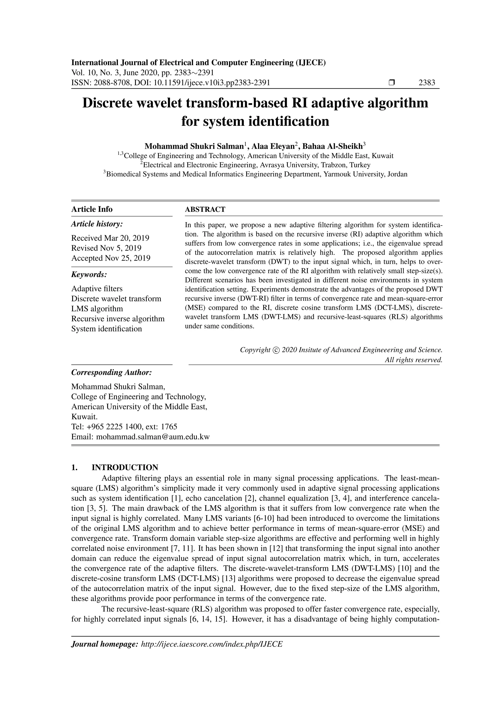 International Journal of Electrical and Computer Engineering (IJECE) Vol. 10, No. 3, June 2020, pp. 2383∼2391 ISSN: 2088-8708, DOI: 10.11591/ijece.v10i3.pp2383-2391 Ì 2383 Discrete wavelet transform-based RI adaptive algorithm for system identiﬁcation Mohammad Shukri Salman1 , Alaa Eleyan2 , Bahaa Al-Sheikh3 1,3 College of Engineering and Technology, American University of the Middle East, Kuwait 2 Electrical and Electronic Engineering, Avrasya University, Trabzon, Turkey 3 Biomedical Systems and Medical Informatics Engineering Department, Yarmouk University, Jordan Article Info Article history: Received Mar 20, 2019 Revised Nov 5, 2019 Accepted Nov 25, 2019 Keywords: Adaptive ﬁlters Discrete wavelet transform LMS algorithm Recursive inverse algorithm System identiﬁcation ABSTRACT In this paper, we propose a new adaptive ﬁltering algorithm for system identiﬁca- tion. The algorithm is based on the recursive inverse (RI) adaptive algorithm which suffers from low convergence rates in some applications; i.e., the eigenvalue spread of the autocorrelation matrix is relatively high. The proposed algorithm applies discrete-wavelet transform (DWT) to the input signal which, in turn, helps to over- come the low convergence rate of the RI algorithm with relatively small step-size(s). Different scenarios has been investigated in different noise environments in system identiﬁcation setting. Experiments demonstrate the advantages of the proposed DWT recursive inverse (DWT-RI) ﬁlter in terms of convergence rate and mean-square-error (MSE) compared to the RI, discrete cosine transform LMS (DCT-LMS), discrete- wavelet transform LMS (DWT-LMS) and recursive-least-squares (RLS) algorithms under same conditions. Copyright c 2020 Insitute of Advanced Engineeering and Science. All rights reserved. Corresponding Author: Mohammad Shukri Salman, College of Engineering and Technology, American University of the Middle East, Kuwait. Tel: +965 2225 1400, ext: 1765 Email: mohammad.salman@aum.edu.kw 1. INTRODUCTION Adaptive ﬁltering plays an essential role in many signal processing applications. The least-mean- square (LMS) algorithm’s simplicity made it very commonly used in adaptive signal processing applications such as system identiﬁcation [1], echo cancelation [2], channel equalization [3, 4], and interference cancela- tion [3, 5]. The main drawback of the LMS algorithm is that it suffers from low convergence rate when the input signal is highly correlated. Many LMS variants [6-10] had been introduced to overcome the limitations of the original LMS algorithm and to achieve better performance in terms of mean-square-error (MSE) and convergence rate. Transform domain variable step-size algorithms are effective and performing well in highly correlated noise environment [7, 11]. It has been shown in [12] that transforming the input signal into another domain can reduce the eigenvalue spread of input signal autocorrelation matrix which, in turn, accelerates the convergence rate of the adaptive ﬁlters. The discrete-wavelet-transform LMS (DWT-LMS) [10] and the discrete-cosine transform LMS (DCT-LMS) [13] algorithms were proposed to decrease the eigenvalue spread of the autocorrelation matrix of the input signal. However, due to the ﬁxed step-size of the LMS algorithm, these algorithms provide poor performance in terms of the convergence rate. The recursive-least-square (RLS) algorithm was proposed to offer faster convergence rate, especially, for highly correlated input signals [6, 14, 15]. However, it has a disadvantage of being highly computation- Journal homepage: http://ijece.iaescore.com/index.php/IJECE 