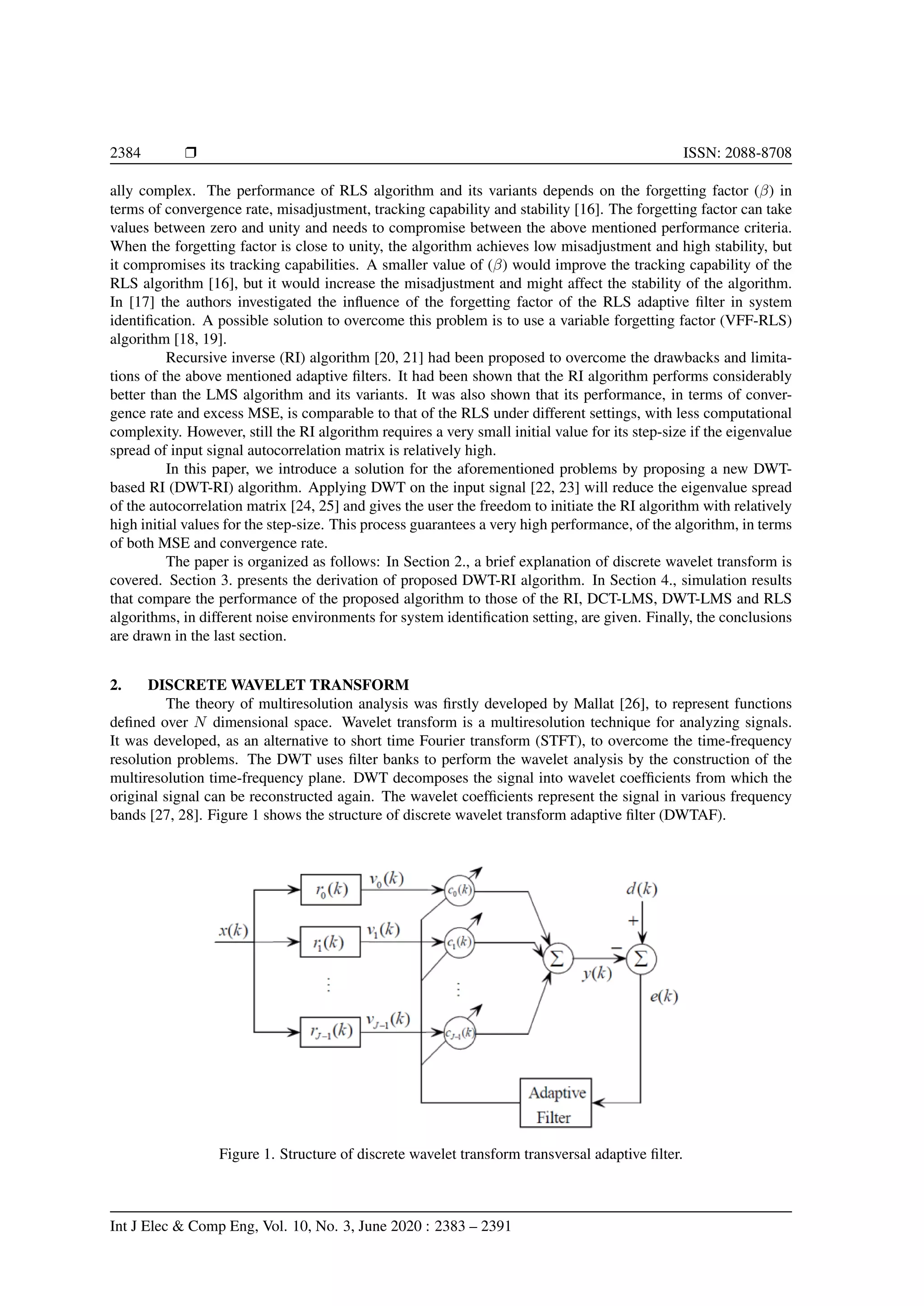 2384 Ì ISSN: 2088-8708 ally complex. The performance of RLS algorithm and its variants depends on the forgetting factor (β) in terms of convergence rate, misadjustment, tracking capability and stability [16]. The forgetting factor can take values between zero and unity and needs to compromise between the above mentioned performance criteria. When the forgetting factor is close to unity, the algorithm achieves low misadjustment and high stability, but it compromises its tracking capabilities. A smaller value of (β) would improve the tracking capability of the RLS algorithm [16], but it would increase the misadjustment and might affect the stability of the algorithm. In [17] the authors investigated the inﬂuence of the forgetting factor of the RLS adaptive ﬁlter in system identiﬁcation. A possible solution to overcome this problem is to use a variable forgetting factor (VFF-RLS) algorithm [18, 19]. Recursive inverse (RI) algorithm [20, 21] had been proposed to overcome the drawbacks and limita- tions of the above mentioned adaptive ﬁlters. It had been shown that the RI algorithm performs considerably better than the LMS algorithm and its variants. It was also shown that its performance, in terms of conver- gence rate and excess MSE, is comparable to that of the RLS under different settings, with less computational complexity. However, still the RI algorithm requires a very small initial value for its step-size if the eigenvalue spread of input signal autocorrelation matrix is relatively high. In this paper, we introduce a solution for the aforementioned problems by proposing a new DWT- based RI (DWT-RI) algorithm. Applying DWT on the input signal [22, 23] will reduce the eigenvalue spread of the autocorrelation matrix [24, 25] and gives the user the freedom to initiate the RI algorithm with relatively high initial values for the step-size. This process guarantees a very high performance, of the algorithm, in terms of both MSE and convergence rate. The paper is organized as follows: In Section 2., a brief explanation of discrete wavelet transform is covered. Section 3. presents the derivation of proposed DWT-RI algorithm. In Section 4., simulation results that compare the performance of the proposed algorithm to those of the RI, DCT-LMS, DWT-LMS and RLS algorithms, in different noise environments for system identiﬁcation setting, are given. Finally, the conclusions are drawn in the last section. 2. DISCRETE WAVELET TRANSFORM The theory of multiresolution analysis was ﬁrstly developed by Mallat [26], to represent functions deﬁned over N dimensional space. Wavelet transform is a multiresolution technique for analyzing signals. It was developed, as an alternative to short time Fourier transform (STFT), to overcome the time-frequency resolution problems. The DWT uses ﬁlter banks to perform the wavelet analysis by the construction of the multiresolution time-frequency plane. DWT decomposes the signal into wavelet coefﬁcients from which the original signal can be reconstructed again. The wavelet coefﬁcients represent the signal in various frequency bands [27, 28]. Figure 1 shows the structure of discrete wavelet transform adaptive ﬁlter (DWTAF). Figure 1. Structure of discrete wavelet transform transversal adaptive ﬁlter. Int J Elec & Comp Eng, Vol. 10, No. 3, June 2020 : 2383 – 2391 