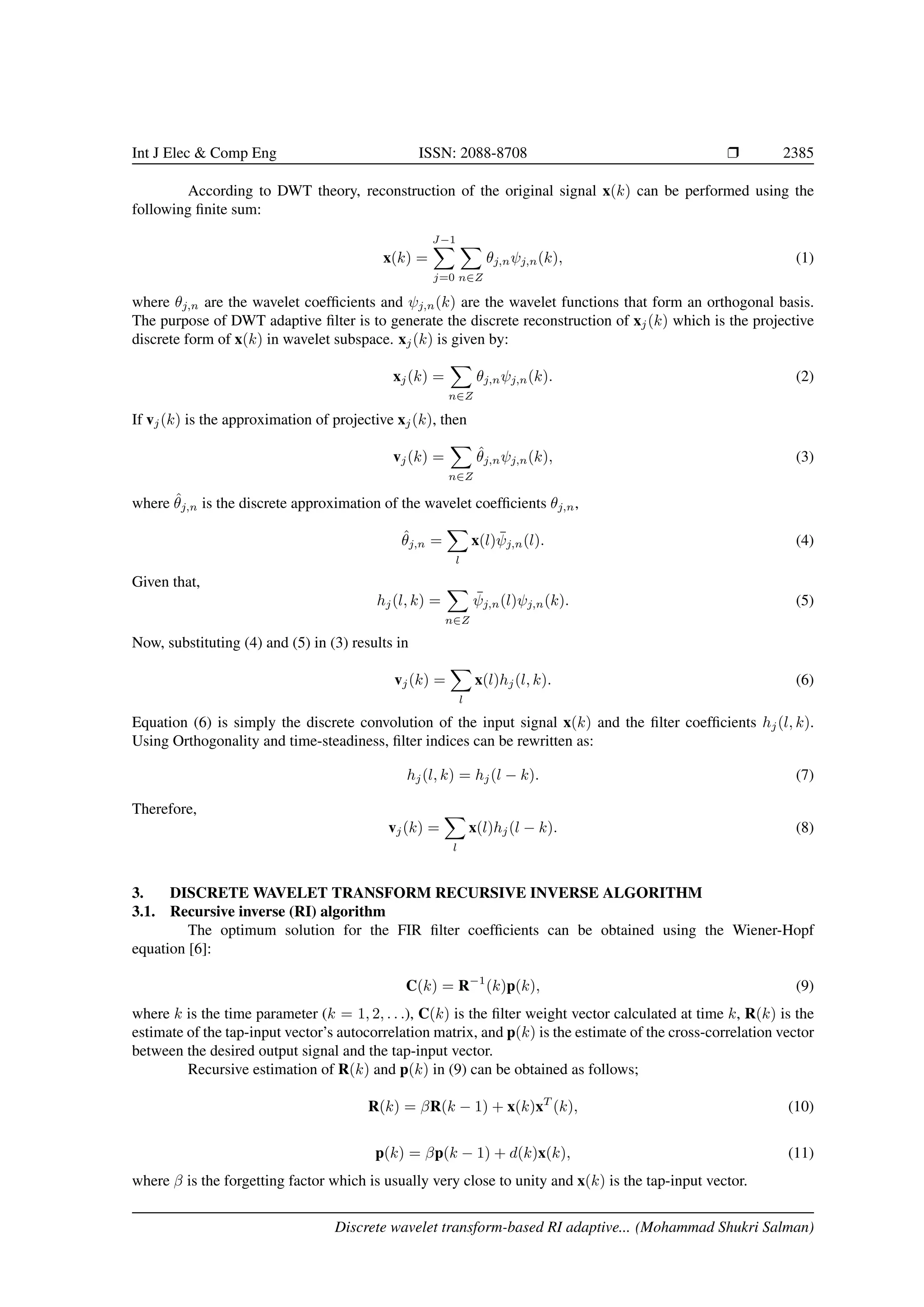 Int J Elec & Comp Eng ISSN: 2088-8708 Ì 2385 According to DWT theory, reconstruction of the original signal x(k) can be performed using the following ﬁnite sum: x(k) = J−1 j=0 n∈Z θj,nψj,n(k), (1) where θj,n are the wavelet coefﬁcients and ψj,n(k) are the wavelet functions that form an orthogonal basis. The purpose of DWT adaptive ﬁlter is to generate the discrete reconstruction of xj(k) which is the projective discrete form of x(k) in wavelet subspace. xj(k) is given by: xj(k) = n∈Z θj,nψj,n(k). (2) If vj(k) is the approximation of projective xj(k), then vj(k) = n∈Z ˆθj,nψj,n(k), (3) where ˆθj,n is the discrete approximation of the wavelet coefﬁcients θj,n, ˆθj,n = l x(l) ¯ψj,n(l). (4) Given that, hj(l, k) = n∈Z ¯ψj,n(l)ψj,n(k). (5) Now, substituting (4) and (5) in (3) results in vj(k) = l x(l)hj(l, k). (6) Equation (6) is simply the discrete convolution of the input signal x(k) and the ﬁlter coefﬁcients hj(l, k). Using Orthogonality and time-steadiness, ﬁlter indices can be rewritten as: hj(l, k) = hj(l − k). (7) Therefore, vj(k) = l x(l)hj(l − k). (8) 3. DISCRETE WAVELET TRANSFORM RECURSIVE INVERSE ALGORITHM 3.1. Recursive inverse (RI) algorithm The optimum solution for the FIR ﬁlter coefﬁcients can be obtained using the Wiener-Hopf equation [6]: C(k) = R−1 (k)p(k), (9) where k is the time parameter (k = 1, 2, . . .), C(k) is the ﬁlter weight vector calculated at time k, R(k) is the estimate of the tap-input vector’s autocorrelation matrix, and p(k) is the estimate of the cross-correlation vector between the desired output signal and the tap-input vector. Recursive estimation of R(k) and p(k) in (9) can be obtained as follows; R(k) = βR(k − 1) + x(k)xT (k), (10) p(k) = βp(k − 1) + d(k)x(k), (11) where β is the forgetting factor which is usually very close to unity and x(k) is the tap-input vector. Discrete wavelet transform-based RI adaptive... (Mohammad Shukri Salman) 