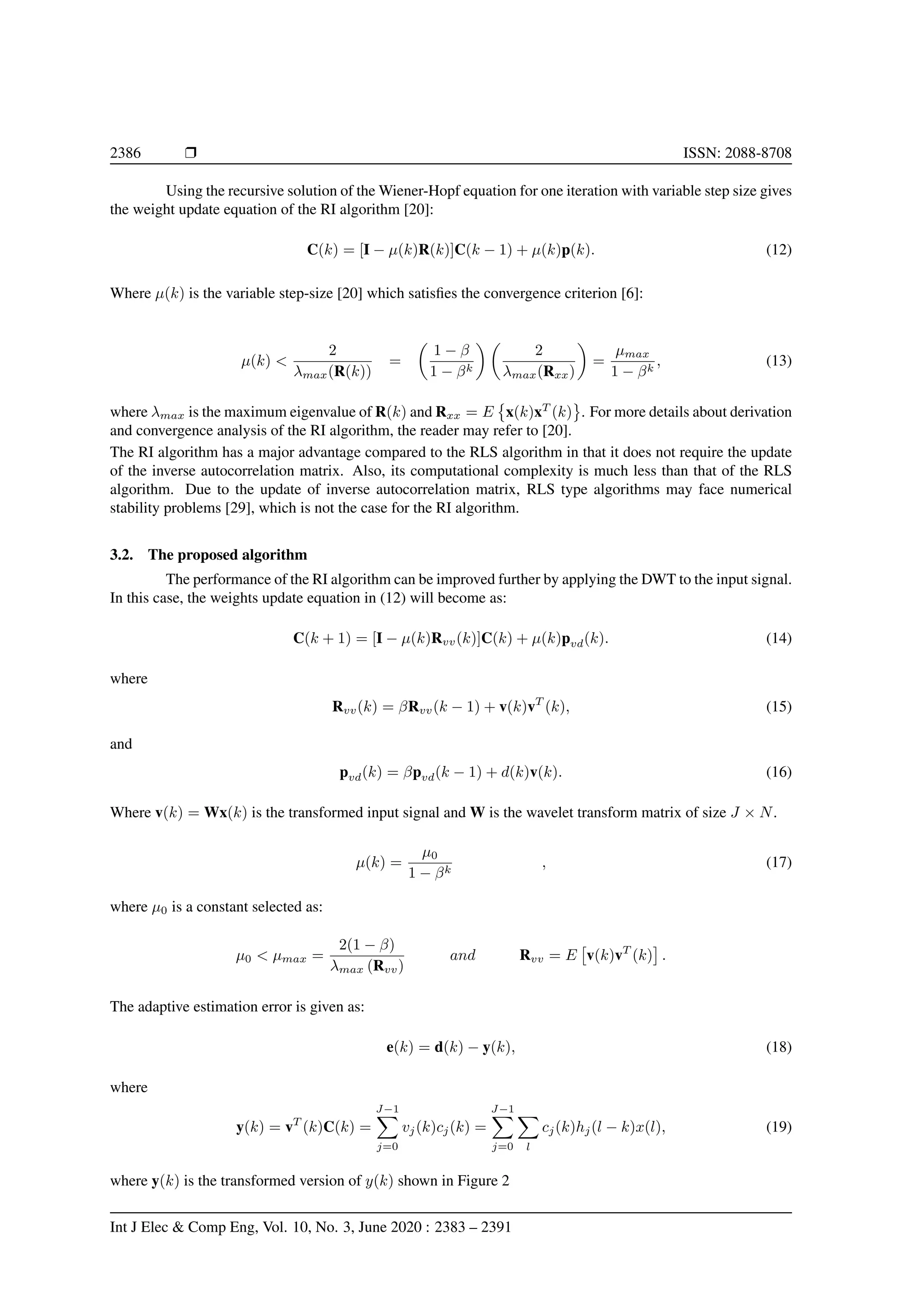 2386 Ì ISSN: 2088-8708 Using the recursive solution of the Wiener-Hopf equation for one iteration with variable step size gives the weight update equation of the RI algorithm [20]: C(k) = [I − µ(k)R(k)]C(k − 1) + µ(k)p(k). (12) Where µ(k) is the variable step-size [20] which satisﬁes the convergence criterion [6]: µ(k) < 2 λmax(R(k)) = 1 − β 1 − βk 2 λmax(Rxx) = µmax 1 − βk , (13) where λmax is the maximum eigenvalue of R(k) and Rxx = E x(k)xT (k) . For more details about derivation and convergence analysis of the RI algorithm, the reader may refer to [20]. The RI algorithm has a major advantage compared to the RLS algorithm in that it does not require the update of the inverse autocorrelation matrix. Also, its computational complexity is much less than that of the RLS algorithm. Due to the update of inverse autocorrelation matrix, RLS type algorithms may face numerical stability problems [29], which is not the case for the RI algorithm. 3.2. The proposed algorithm The performance of the RI algorithm can be improved further by applying the DWT to the input signal. In this case, the weights update equation in (12) will become as: C(k + 1) = [I − µ(k)Rvv(k)]C(k) + µ(k)pvd(k). (14) where Rvv(k) = βRvv(k − 1) + v(k)vT (k), (15) and pvd(k) = βpvd(k − 1) + d(k)v(k). (16) Where v(k) = Wx(k) is the transformed input signal and W is the wavelet transform matrix of size J × N. µ(k) = µ0 1 − βk , (17) where µ0 is a constant selected as: µ0 < µmax = 2(1 − β) λmax (Rvv) and Rvv = E v(k)vT (k) . The adaptive estimation error is given as: e(k) = d(k) − y(k), (18) where y(k) = vT (k)C(k) = J−1 j=0 vj(k)cj(k) = J−1 j=0 l cj(k)hj(l − k)x(l), (19) where y(k) is the transformed version of y(k) shown in Figure 2 Int J Elec & Comp Eng, Vol. 10, No. 3, June 2020 : 2383 – 2391 