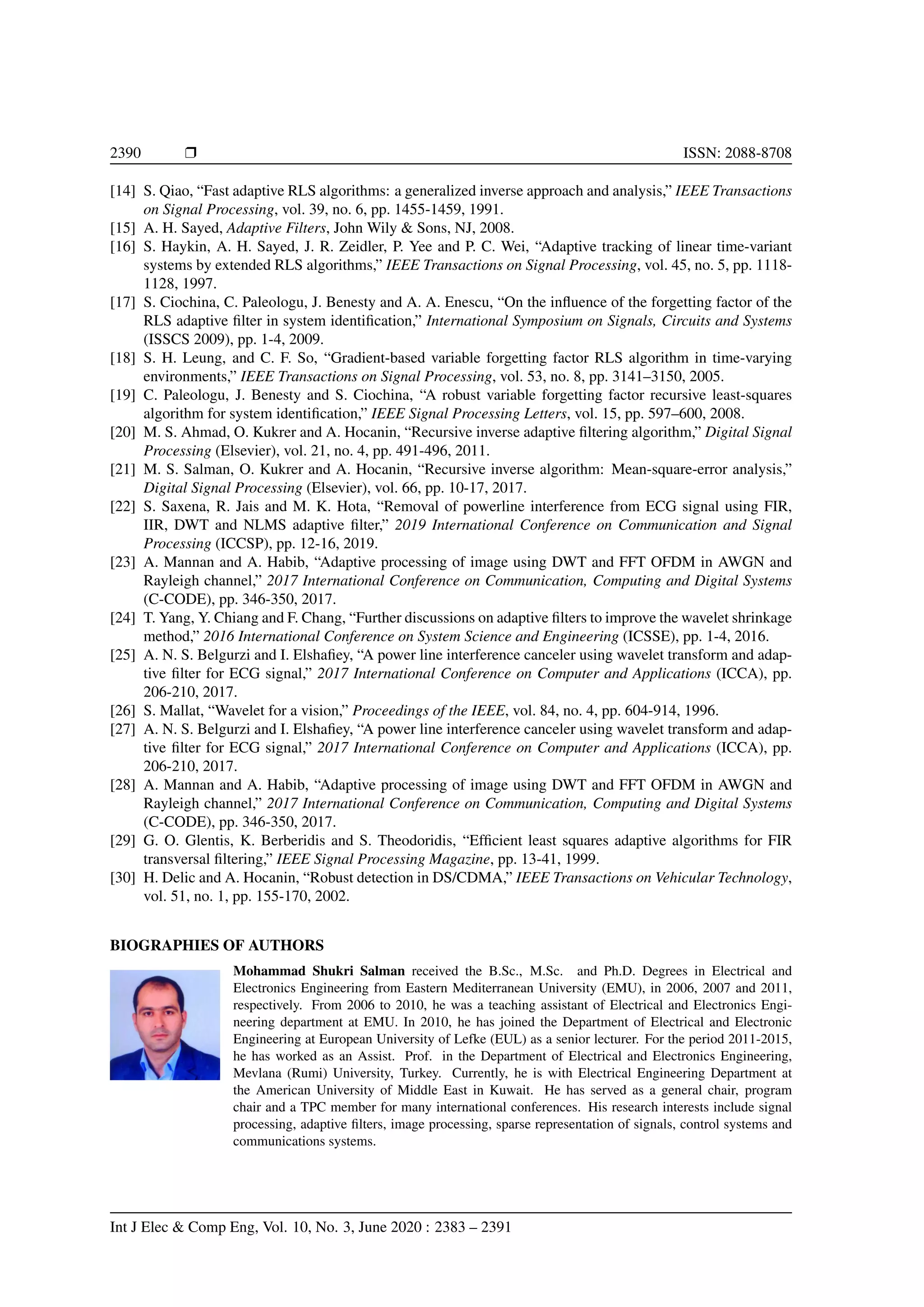 2390 Ì ISSN: 2088-8708 [14] S. Qiao, “Fast adaptive RLS algorithms: a generalized inverse approach and analysis,” IEEE Transactions on Signal Processing, vol. 39, no. 6, pp. 1455-1459, 1991. [15] A. H. Sayed, Adaptive Filters, John Wily & Sons, NJ, 2008. [16] S. Haykin, A. H. Sayed, J. R. Zeidler, P. Yee and P. C. Wei, “Adaptive tracking of linear time-variant systems by extended RLS algorithms,” IEEE Transactions on Signal Processing, vol. 45, no. 5, pp. 1118- 1128, 1997. [17] S. Ciochina, C. Paleologu, J. Benesty and A. A. Enescu, “On the inﬂuence of the forgetting factor of the RLS adaptive ﬁlter in system identiﬁcation,” International Symposium on Signals, Circuits and Systems (ISSCS 2009), pp. 1-4, 2009. [18] S. H. Leung, and C. F. So, “Gradient-based variable forgetting factor RLS algorithm in time-varying environments,” IEEE Transactions on Signal Processing, vol. 53, no. 8, pp. 3141–3150, 2005. [19] C. Paleologu, J. Benesty and S. Ciochina, “A robust variable forgetting factor recursive least-squares algorithm for system identiﬁcation,” IEEE Signal Processing Letters, vol. 15, pp. 597–600, 2008. [20] M. S. Ahmad, O. Kukrer and A. Hocanin, “Recursive inverse adaptive ﬁltering algorithm,” Digital Signal Processing (Elsevier), vol. 21, no. 4, pp. 491-496, 2011. [21] M. S. Salman, O. Kukrer and A. Hocanin, “Recursive inverse algorithm: Mean-square-error analysis,” Digital Signal Processing (Elsevier), vol. 66, pp. 10-17, 2017. [22] S. Saxena, R. Jais and M. K. Hota, “Removal of powerline interference from ECG signal using FIR, IIR, DWT and NLMS adaptive ﬁlter,” 2019 International Conference on Communication and Signal Processing (ICCSP), pp. 12-16, 2019. [23] A. Mannan and A. Habib, “Adaptive processing of image using DWT and FFT OFDM in AWGN and Rayleigh channel,” 2017 International Conference on Communication, Computing and Digital Systems (C-CODE), pp. 346-350, 2017. [24] T. Yang, Y. Chiang and F. Chang, “Further discussions on adaptive ﬁlters to improve the wavelet shrinkage method,” 2016 International Conference on System Science and Engineering (ICSSE), pp. 1-4, 2016. [25] A. N. S. Belgurzi and I. Elshaﬁey, “A power line interference canceler using wavelet transform and adap- tive ﬁlter for ECG signal,” 2017 International Conference on Computer and Applications (ICCA), pp. 206-210, 2017. [26] S. Mallat, “Wavelet for a vision,” Proceedings of the IEEE, vol. 84, no. 4, pp. 604-914, 1996. [27] A. N. S. Belgurzi and I. Elshaﬁey, “A power line interference canceler using wavelet transform and adap- tive ﬁlter for ECG signal,” 2017 International Conference on Computer and Applications (ICCA), pp. 206-210, 2017. [28] A. Mannan and A. Habib, “Adaptive processing of image using DWT and FFT OFDM in AWGN and Rayleigh channel,” 2017 International Conference on Communication, Computing and Digital Systems (C-CODE), pp. 346-350, 2017. [29] G. O. Glentis, K. Berberidis and S. Theodoridis, “Efﬁcient least squares adaptive algorithms for FIR transversal ﬁltering,” IEEE Signal Processing Magazine, pp. 13-41, 1999. [30] H. Delic and A. Hocanin, “Robust detection in DS/CDMA,” IEEE Transactions on Vehicular Technology, vol. 51, no. 1, pp. 155-170, 2002. BIOGRAPHIES OF AUTHORS Mohammad Shukri Salman received the B.Sc., M.Sc. and Ph.D. Degrees in Electrical and Electronics Engineering from Eastern Mediterranean University (EMU), in 2006, 2007 and 2011, respectively. From 2006 to 2010, he was a teaching assistant of Electrical and Electronics Engi- neering department at EMU. In 2010, he has joined the Department of Electrical and Electronic Engineering at European University of Lefke (EUL) as a senior lecturer. For the period 2011-2015, he has worked as an Assist. Prof. in the Department of Electrical and Electronics Engineering, Mevlana (Rumi) University, Turkey. Currently, he is with Electrical Engineering Department at the American University of Middle East in Kuwait. He has served as a general chair, program chair and a TPC member for many international conferences. His research interests include signal processing, adaptive ﬁlters, image processing, sparse representation of signals, control systems and communications systems. Int J Elec & Comp Eng, Vol. 10, No. 3, June 2020 : 2383 – 2391 