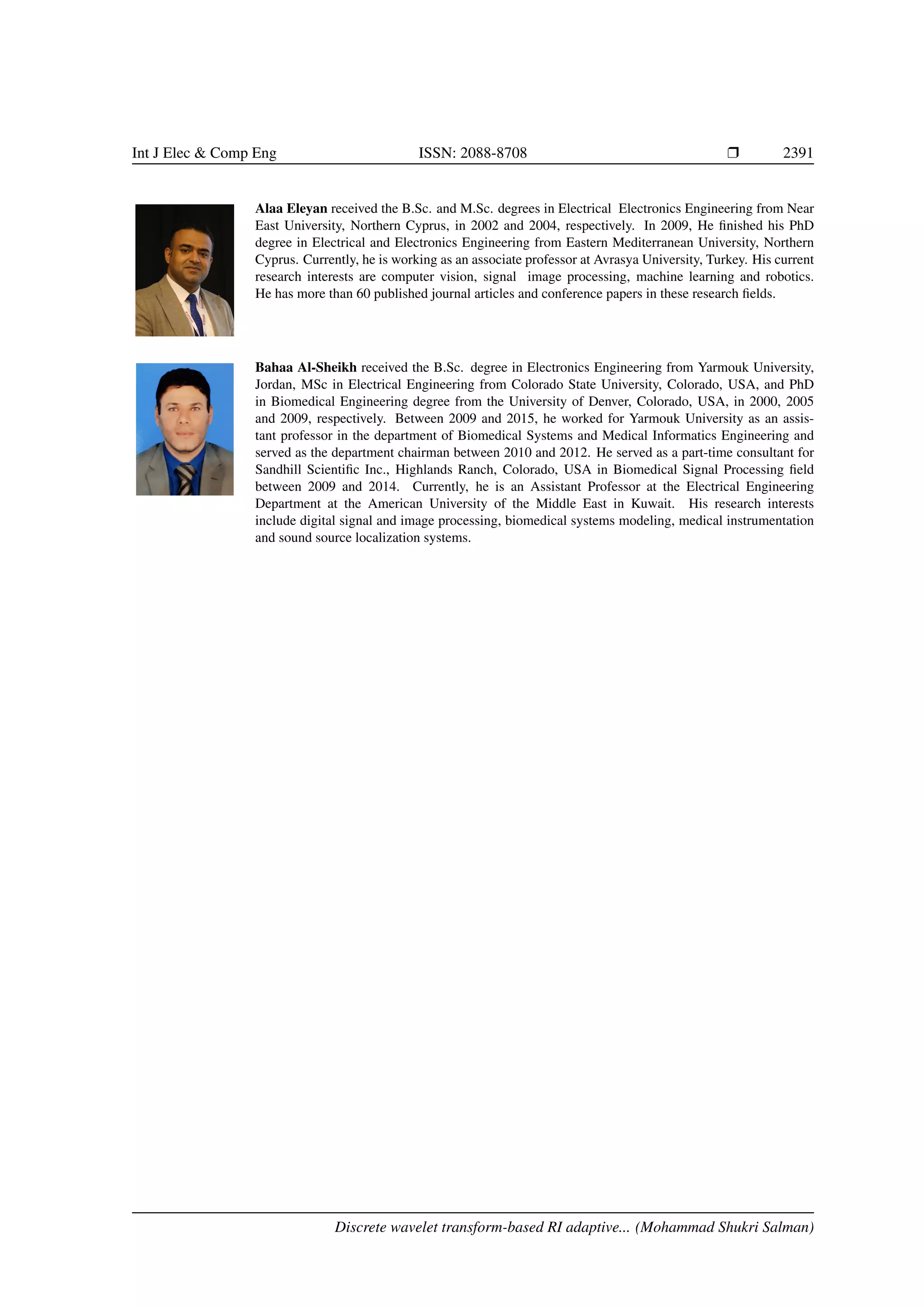 Int J Elec & Comp Eng ISSN: 2088-8708 Ì 2391 Alaa Eleyan received the B.Sc. and M.Sc. degrees in Electrical Electronics Engineering from Near East University, Northern Cyprus, in 2002 and 2004, respectively. In 2009, He ﬁnished his PhD degree in Electrical and Electronics Engineering from Eastern Mediterranean University, Northern Cyprus. Currently, he is working as an associate professor at Avrasya University, Turkey. His current research interests are computer vision, signal image processing, machine learning and robotics. He has more than 60 published journal articles and conference papers in these research ﬁelds. Bahaa Al-Sheikh received the B.Sc. degree in Electronics Engineering from Yarmouk University, Jordan, MSc in Electrical Engineering from Colorado State University, Colorado, USA, and PhD in Biomedical Engineering degree from the University of Denver, Colorado, USA, in 2000, 2005 and 2009, respectively. Between 2009 and 2015, he worked for Yarmouk University as an assis- tant professor in the department of Biomedical Systems and Medical Informatics Engineering and served as the department chairman between 2010 and 2012. He served as a part-time consultant for Sandhill Scientiﬁc Inc., Highlands Ranch, Colorado, USA in Biomedical Signal Processing ﬁeld between 2009 and 2014. Currently, he is an Assistant Professor at the Electrical Engineering Department at the American University of the Middle East in Kuwait. His research interests include digital signal and image processing, biomedical systems modeling, medical instrumentation and sound source localization systems. Discrete wavelet transform-based RI adaptive... (Mohammad Shukri Salman) 