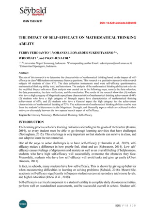 DOI: 10.5281/zenodo.8366499
526 | V 1 8 . I 0 9
THE IMPACT OF SELF-EFFICACY ON MATHEMATICAL THINKING
ABILITY
FERRY FERDIANTO 1, YOHANES LEONARDUS SUKESTIYARNO 2*,
WIDOWATI 3, and IWAN JUNAEDI 4
1, 2, 4
Universitas Negeri Semarang, Indonesia. *Corresponding Author Email: sukestiyarno@mail.unnes.ac.id
3
Universitas Diponegoro, Indonesia.
Abstract
The aim of this research is to determine the characteristics of mathematical thinking based on the impact of self-
efficacy on class VIII students on numeracy literacy questions. This research is a qualitative research with research
subjects 60 students of class VIII. The data collection instruments used were self-efficacy questionnaires,
mathematical thinking ability tests, and interviews. The analysis of the mathematical thinking ability test refers to
the modified Stacey indicators. Data analysis was carried out in the following steps, namely the data reduction,
the data presentation, the data verification, and the conclusion. The results of the research show that (1) students
who have a high category of Magnitude aspect have characteristics of mathematical thinking achievement of 44%
(2) students who have a high category of Strength aspect have characteristics of mathematical thinking
achievement of 67%, and (3) students who have a General aspect the high category has the achievement
characteristics of mathematical thinking of 75%. The achievement of mathematical thinking abilities can be seen
from the students' achievements in the Magnitude, Strength, and Generally aspects which are achieved in their
entirety or alternately between the two aspects in each aspect of self-efficacy.
Keywords: Literacy Numeracy, Mathematical Thinking, Self-efficacy.
INTRODUCTION
The learning process achieves learning outcomes according to the goals of the teacher (Hazmi,
2019), so every student must be able to go through learning activities that have challenges
(Nottingham, 2015). This challenge is very important so that students can survive in class, and
can adapt to learn the next material.
One of the ways to solve challenges is to have self-efficacy (Toharudin et al., 2019), self-
efficacy makes a difference in how people feel, think and act (Schwarzer, 2014). Low self-
efficacy causes feelings of depression and anxiety as well as an overall feeling of helplessness,
students who have high self-efficacy will successfully overcome the obstacles they face.
Meanwhile, students who have low self-efficacy will avoid tasks and give up easily (Albert
Bandura, 2017).
In fact, in schools, many students have low self-efficacy. This is shown by giving up behavior
when encountering difficulties in learning or solving problems (Subaidi, 2016). Meanwhile,
academic self-efficacy significantly influences student success at secondary and course levels,
and higher education (Rhew et al., 2018).
Self-efficacy is a critical component to a student's ability to complete daily classroom activities,
perform well on standardized assessments, and be successful overall in school. Student self-
 
