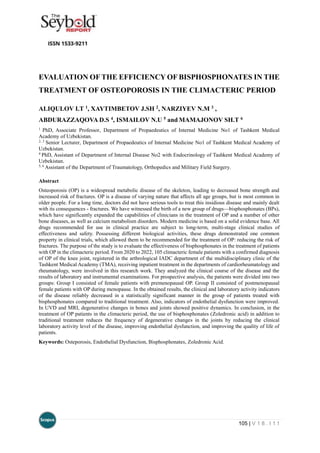 105 | V 1 8 . I 1 1
EVALUATION OF THE EFFICIENCY OF BISPHOSPHONATES IN THE
TREATMENT OF OSTEOPOROSIS IN THE CLIMACTERIC PERIOD
ALIQULOV I.T 1, XAYTIMBETOV J.SH 2, NARZIYEV N.M 3 ,
ABDURAZZAQOVA D.S 4, ISMAILOV N.U 5 and MAMAJONOV SH.T 6
1
PhD, Associate Professor, Department of Propaedeutics of Internal Medicine No1 of Tashkent Medical
Academy of Uzbekistan.
2, 3
Senior Lecturer, Department of Propaedeutics of Internal Medicine No1 of Tashkent Medical Academy of
Uzbekistan.
4
PhD, Assistant of Department of Internal Disease No2 with Endocrinology of Tashkent Medical Academy of
Uzbekistan.
5, 6
Assistant of the Department of Traumatology, Orthopedics and Military Field Surgery.
Abstract
Osteoporosis (OP) is a widespread metabolic disease of the skeleton, leading to decreased bone strength and
increased risk of fractures. OP is a disease of varying nature that affects all age groups, but is most common in
older people. For a long time, doctors did not have serious tools to treat this insidious disease and mainly dealt
with its consequences - fractures. We have witnessed the birth of a new group of drugs—bisphosphonates (BPs),
which have significantly expanded the capabilities of clinicians in the treatment of OP and a number of other
bone diseases, as well as calcium metabolism disorders. Modern medicine is based on a solid evidence base. All
drugs recommended for use in clinical practice are subject to long-term, multi-stage clinical studies of
effectiveness and safety. Possessing different biological activities, these drugs demonstrated one common
property in clinical trials, which allowed them to be recommended for the treatment of OP: reducing the risk of
fractures. The purpose of the study is to evaluate the effectiveness of bisphosphonates in the treatment of patients
with OP in the climacteric period. From 2020 to 2022, 105 climacteric female patients with a confirmed diagnosis
of OP of the knee joint, registered in the arthrological IADC department of the multidisciplinary clinic of the
Tashkent Medical Academy (TMA), receiving inpatient treatment in the departments of cardiorheumatology and
rheumatology, were involved in this research work. They analyzed the clinical course of the disease and the
results of laboratory and instrumental examinations. For prospective analysis, the patients were divided into two
groups: Group I consisted of female patients with premenopausal OP. Group II consisted of postmenopausal
female patients with OP during menopause. In the obtained results, the clinical and laboratory activity indicators
of the disease reliably decreased in a statistically significant manner in the group of patients treated with
bisphosphonates compared to traditional treatment. Also, indicators of endothelial dysfunction were improved.
In UVD and MRI, degenerative changes in bones and joints showed positive dynamics. In conclusion, in the
treatment of OP patients in the climacteric period, the use of bisphosphonates (Zoledronic acid) in addition to
traditional treatment reduces the frequency of degenerative changes in the joints by reducing the clinical
laboratory activity level of the disease, improving endothelial dysfunction, and improving the quality of life of
patients.
Keywords: Osteporosis, Endothelial Dysfunction, Bisphosphonates, Zoledronic Acid.
 