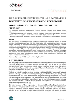 DOI: 10.5281/zenodo.10099710
1 | V 1 8 . I 1 1
PSYCHOMETRIC PROPERTIES OF PSYCHOLOGICALWELL-BEING
FOR STUDENTS IN BOARDING SCHOOLS: A RASCH ANALYSIS
ARI KHUSUMADEWI 1*, FATAH HANURAWAN 2, IM HAMBALI 3 and
ADI ATMOKO 4
1, 3, 4
Departement of Guidance and Counseling, Faculty of Education, Universitas Negeri Malang, Malang,
Indonesia.
1
Department of Guidance and Counseling, Faculty of Education, Universitas Negeri Surabaya, Surabaya,
Indonesia. *Corresponding Author Email: ari.khusumadewi.2001119@students.um.ac.id
2
Department of Educational Psychology, Faculty of Psychology, Universitas Negeri Malang, Malang, Indonesia.
Abstract
This study aimed to develop a psychological well-being scale for students using Rasch analysis. The research
involved 789 eligible participants aged 13-17 from East Java. The study found that gender, culture, individual
maturity development, and assistance provided significantly impact students' psychological well-being. The study
concluded that these factors are critical to ensuring the effectiveness of any intervention. The use of Rasch analysis
enabled the researchers to identify the essential psychometric properties of the scale, making it a reliable tool for
assessing students' psychological well-being. Overall, the study provides valuable insights into the factors that
affect students' psychological well-being and can help develop effective interventions. The findings of this study
have significant implications for educators and mental health professionals who work with young people. By
addressing the critical factors identified in this research, they can provide better support to students and help
improve their psychological well-being.
Keywords: Psychological Well Being, Student, Boarding School, Rasch
1. INTRODUCTION
The study of psychological well-being has become increasingly relevant in understanding the
challenges that students in Islamic boarding schools face. This is due to the unique
characteristics of these schools, such as their Islamic values that govern social interactions
between kiai, ustadz, and santri, their learning models, curriculum, teaching materials, learning
processes, and residential activities [1], [2]
Students in Islamic boarding schools encounter various difficulties during their learning
process, including personal issues, learning challenges, social interactions, and more [1], [3].
However, students who live in dormitories and study in a dormitory environment have unique
characteristics that differentiate them from learners in other educational institutions. This is due
to the strong bonds that students in dormitories tend to form with their dormmates, who are
also their schoolmates. Therefore, student problems can affect their daily activities and the
entire dormitory community [4], [5].
The most common problems experienced by students in Islamic boarding schools include
discomfort and unhappiness while staying in the boarding school, confusion about their career
path after graduating from the boarding school, difficulty developing interests and talents,
adapting to new activities, difficulty understanding the situations and culture in Islamic
 