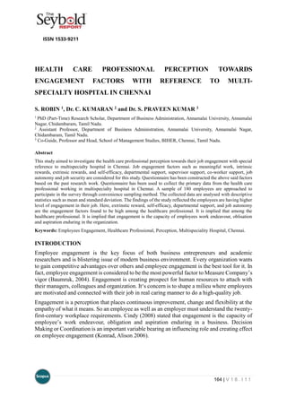 164 | V 1 8 . I 1 1
HEALTH CARE PROFESSIONAL PERCEPTION TOWARDS
ENGAGEMENT FACTORS WITH REFERENCE TO MULTI-
SPECIALTY HOSPITAL IN CHENNAI
S. ROBIN 1, Dr. C. KUMARAN 2 and Dr. S. PRAVEEN KUMAR 3
1
PhD (Part-Time) Research Scholar, Department of Business Administration, Annamalai University, Annamalai
Nagar, Chidambaram, Tamil Nadu.
2
Assistant Professor, Department of Business Administration, Annamalai University, Annamalai Nagar,
Chidambaram, Tamil Nadu.
3
Co-Guide, Professor and Head, School of Management Studies, BIHER, Chennai, Tamil Nadu.
Abstract
This study aimed to investigate the health care professional perception towards their job engagement with special
reference to multispecialty hospital in Chennai. Job engagement factors such as meaningful work, intrinsic
rewards, extrinsic rewards, and self-efficacy, departmental support, supervisor support, co-worker support, job
autonomy and job security are considered for this study. Questionnaire has been constructed the above said factors
based on the past research work. Questionnaire has been used to collect the primary data from the health care
professional working in multispecialty hospital in Chennai. A sample of 180 employees are approached to
participate in the survey through convenience sampling method. The collected data are analysed with descriptive
statistics such as mean and standard deviation. The findings of the study reflected the employees are having higher
level of engagement in their job. Here, extrinstic reward, self-efficacy, departmental support, and job autonomy
are the engagement factors found to be high among the healthcare professional. It is implied that among the
healthcare professional. It is implied that engagement is the capacity of employees work endeavour, oblisation
and aspiration enduring in the organization.
Keywords: Employees Engagement, Healthcare Professional, Perception, Multispeciality Hospital, Chennai.
INTRODUCTION
Employee engagement is the key focus of both business entrepreneurs and academic
researchers and is blistering issue of modern business environment. Every organization wants
to gain competitive advantages over others and employee engagement is the best tool for it. In
fact, employee engagement is considered to be the most powerful factor to Measure Company’s
vigor (Baumruk, 2004). Engagement is creating prospect for human resources to attach with
their managers, colleagues and organization. It‘s concern is to shape a milieu where employees
are motivated and connected with their job in real caring manner to do a high-quality job.
Engagement is a perception that places continuous improvement, change and flexibility at the
empathy of what it means. So an employee as well as an employer must understand the twenty-
first-century workplace requirements. Cindy (2008) stated that engagement is the capacity of
employee’s work endeavour, obligation and aspiration enduring in a business. Decision
Making or Coordination is an important variable bearing an influencing role and creating effect
on employee engagement (Konrad, Alison 2006).
 