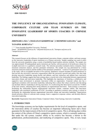 197 | V 1 8 . I 1 1
THE INFLUENCE OF ORGANIZATIONAL INNOVATION CLIMATE,
CORPORATE CULTURE AND TEAM SYNERGY ON THE
INNOVATIVE LEADERSHIP OF SPORTS COACHES IN CHINESE
UNIVERSITY
ZHONGHUA XIA 1, CHAYANAN KERDPITAK 2, CHOMPOO SAISAMA 3 and
TANAPOL KORTANA 4
1, 2, 3, 4
Suan Sunadha Rajabhat University, Thailand.
Email: 1
s62484945057@ssru.ac.th, 2
chayanan.ke@ssru.ac.th, 3
chompoo.sa@ssru.ac.th,
4
tanapol.ko@ssru.ac.th
Abstract
This research focuses on the influence of organizational innovation climate, corporate culture, and team synergy
on the innovative leadership of sports instructors at a Chinese university. Sample sampling was used to select
from the university population using a variety of probability-based random selection methods. The sample size
was approximately 50 undergraduate sports instructors per facility, with ten percent of all professors chosen for
in-depth interviews in a qualitative research study. The selection procedure included criteria evaluation, linear
structural connection analysis, and free parameter estimations. The sample size was determined by a linear
structural connection analysis and the number of free parameter estimations. Atotal of 375 participants were used
in the study, with an acceptable deviation of five percent. Qualitative research included 20 sports professors to
find out how the university's innovative organizations affect the university's growth and culture, how they help
develop innovative leadership among faculty and athletes, and how instructors and athletes have innovative
leadership. The findings suggest that team synergy plays a crucial role in the relationship between organizational
innovation climate and innovation leadership. This highlights the importance of fostering a collaborative and
supportive team environment to promote innovation within an organization. Corporate culture also has a
significant correlation with innovation leadership, indicating that a culture that values creativity and risk-taking
can facilitate effective leadership in driving innovation. It is worth noting that these factors account for 75.084%
of the total variance, indicating their strong influence on organizational innovation. Team synergy is critical for
facilitating the relationship between organizational innovation climate, corporate culture, and innovation
leadership, with correlation coefficients of 0.565. According to qualitative research, team synergy is critical in
facilitating the relationship between organizational innovation climate and innovation leadership. Organizations
should prioritize efforts to cultivate team synergy, foster a supportive corporate culture, and develop effective
innovation leadership.
Keywords: Organization Innovation Climate, Corporate Culture, Team Synergy, Innovative Leadership.
1. INTRODUCTION
The knowledge economy era has higher requirements for the level of competitive sports, and
the innovation ability of coaches has become an important influencing factor and a basic
guarantee for the improvement of the level of competitive sports. This is all taking place within
the context of the reform of China's competitive sports system, which is currently underway.
But under the old system, coaches' ability to be creative has become a barrier to the
globalization, professionalization, and marketing of competitive sports. This, in turn, keeps
 