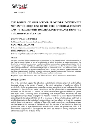 232 | V 1 8 . I 1 1
THE DEGREE OF ARAB SCHOOL PRINCIPALS' COMMITMENT
WITHIN THE GREEN LINE TO THE CODE OF ETHICAL CONDUCT
AND ITS RELATIONSHIP TO SCHOOL PERFORMANCE FROM THE
TEACHERS' POINT OF VIEW
JANNAT SALEH SHUHAIBER
PhD Student, Yarmouk University. Email: ajannat87@hotmail.com
NAWAF MUSA SHATNAWI
Professor, Educational Administration, Yarmouk University. Email: nawaf2shatnawi@yahoo.com
IBTESAM QASIM RABABA
Professor, Early Childhood Education, Yarmouk University. Email: ebtesam.r@yu.edu.jo
Abstract
The study was aimed at identifying the degree of commitment of Arab school principals within the Green Line to
the Code of Ethical Conduct, as well as its relationship to school performance as viewed by teachers. The
descriptive, correlational survey method was adopted, with the questionnaire serving as a data collection tool. It
was applied to a sample of (401) male and female teachers selected at random. The findings revealed that Arab
school principals within the Green Line had a high degree of commitment to the Code of Ethical Conduct from
the perspective of teachers, that Arab schools within the Green Line had a high degree of school performance, and
that there was a statistically significant correlation between the degree of commitment of Arab school principals
within the Green Line to the Code of Conduct. Morale and academic performance.
Keywords: Degree of Commitment, The Code of Ethical Conduct, School Performance, The Green Line.
INTRODUCTION
One of the important aspects that education seeks to form is the moral aspect, and what has
increased interest in the subject of morals is the moral preparation of employees, which, if
applied effectively, provides a conscious and committed administrative and leadership elite that
can extend its direct influence on the commitment and discipline of others who work under its
authority, and this leads to... As a result, the entire administrative apparatus follows the system
and moral ideals. Following ethics is something that everyone must be mindful of, and
management should not rely on employees' personal convictions to assess the amount of their
commitment to the ethics of their job. It is necessary to define what is ethical and what is
unethical according to the institution's custom so that everyone adheres to it, and it is necessary
to deal firmly in the event of a violation of these ethics, as it cannot be accepted that there is an
overlap between the interests of individuals and the interests of the institution. Ensuring
professional ethics is a professional and administrative matter, and professional ethics is a
fundamental component of development that must be prioritised among employees and
administrators (Brooks & Dunn, 2020).
 
