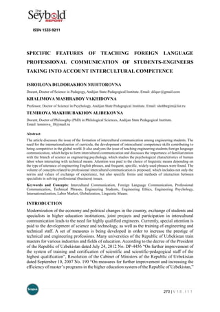 270 | V 1 8 . I 1 1
SPECIFIC FEATURES OF TEACHING FOREIGN LANGUAGE
PROFESSIONAL COMMUNICATION OF STUDENTS-ENGINEERS
TAKING INTO ACCOUNT INTERCULTURAL COMPETENCE
ISROILOVA DILDORAKHON MUHTOROVNA
Docent, Doctor of Science in Pedagogy, Andijan State Pedagogical Institute. Email: dilquv@gmail.com
KHALIMOVA MASHRABOY VAKHIDOVNA
Professor, Doctor of Science in Psychology, Andijan State Pedagogical Institute. Email: shohbegim@list.ru
TEMIROVA MAKHBUBAKHON ALIBEKOVNA
Docent, Doctor of Philosophy (PhD) in Philological Sciences, Andijan State Pedagogical Institute.
Email: temirova_18@mail.ru
Abstract
The article discusses the issue of the formation of intercultural communication among engineering students. The
need for the internationalization of curricula, the development of intercultural competence skills contributing to
being competitive in the global world. It also analyzes the issue of teaching engineering students foreign language
communication, which helps to form intercultural communication and discusses the importance of familiarization
with the branch of science as engineering psychology, which studies the psychological characteristics of human
labor when interacting with technical means. Attention was paid to the choice of linguistic means depending on
the type of utterance of engineering English phrases, and frequent, specific, widely used phrases were found. The
volume of concepts related to professional intercultural communication is proposed, which includes not only the
norms and values of exchange of experience, but also specific forms and methods of interaction between
specialists in solving professional (business) issues.
Keywords and Concepts: Intercultural Communication, Foreign Language Communication, Professional
Communication, Technical Phrases, Engineering Students, Engineering Ethics, Engineering Psychology,
Internationalization, Labor Market, Globalization, Linguistic Means.
INTRODUCTION
Modernization of the economy and political changes in the country, exchange of students and
specialists in higher education institutions, joint projects and participation in intercultural
communication leads to the need for highly qualified engineers. Currently, special attention is
paid to the development of science and technology, as well as the training of engineering and
technical staff. A set of measures is being developed in order to increase the prestige of
technical and engineering professions. Many universities of the Republic of Uzbekistan train
masters for various industries and fields of education. According to the decree of the President
of the Republic of Uzbekistan dated July 24, 2012 No. DP-4456 “On further improvement of
the system of training and certification of scientific and scientific-pedagogical staff of the
highest qualification”, Resolution of the Cabinet of Ministers of the Republic of Uzbekistan
dated September 10, 2007 No. 190 “On measures for further improvement and increasing the
efficiency of master’s programs in the higher education system of the Republic of Uzbekistan,”
 