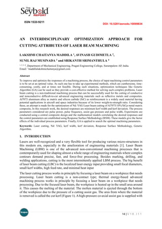 DOI: 10.5281/zenodo.10099834
14 | V 1 8 . I 1 1
AN INTERDISCIPLINARY OPTIMIZATION APPROACH FOR
CUTTING ATTRIBUTES OF LASER BEAM MACHINING
LAKSHMI CHAITANYA MADDILA 1, AVINASH GUDIMETLA 2,
SUNIL RAJ MUSINADA 3 and SRIKANTH SRIMANTHULA 4
1, 2, 3, 4
, Department of Mechanical Engineering, Pragati Engineering College, Surampalem AP, India.
Email: 1
maddilalakshmichaitanya@gmail.com
Abstract
To improve and optimize the responses of a machining process, the choice of input machining control parameters
is to be set at an optimal value. As such one has to take up experimental methods, which are cumbersome, time-
consuming, costly, and at times not feasible. During such situations, optimization techniques like Genetic
Algorithm (GA) can be used as they provide a cost-effective method for solving such complex problems. Laser
beam cutting is a non-traditional machining process that can be successfully used for the cutting of conductive
and nonconductive difficult-to-cut advanced engineering materials such as reﬂective metals and composites.
Al7075 aluminum alloy as matrix and silicon carbide (SiC) as reinforcement is a widely used material having
potential applications in aircraft and space industries because of its lower weight-to-strength ratio. Considering
these, an attempt is made for the optimization of Nd: YAG Laser beam cutting of Al7075/10%/SiCp metal matrix
composite. In this research work, the desired responses are minimum kerf width and kerf deviation. The process
parameters considered are pulse power, pulse frequency, assist gas pressure and pulse width. Experiments are
conducted using a central composite design and the mathematical models correlating the desired responses and
the control parameters are established using Response Surface Methodology (RSM). These models give the factor
effects of the individual process parameters. Finally, GA is applied to search the optimal machining parameters.
Keywords: Laser cutting, Nd: YAG, kerf width, kerf deviation, Response Surface Methodology, Genetic
Algorithm.
1. INTRODUCTION
Lasers are well-recognized and a very flexible tool for producing various micro-structures in
this modern era, especially in the amelioration of engineering materials [1]. Laser Beam
Machining (LBM) is one of the advanced non-conventional machining processes that is
contemporarily used for shaping almost a whole range of engineering materials where complex
contours demand precise, fast, and force-free processing. Besides marking, drilling, and
welding applications, cutting is the most intermittently applied LBM process. The big benefit
of laser beam cutting (LBC) is the localized laser energy input providing small focal diameters,
small kerf widths, high feed rate, and minimal heat input
The laser cutting process works in principle by focusing a laser beam on a workpiece that needs
processing. Laser beam cutting is a non-contact type; thermal energy-based advanced
machining process works in principle by focusing a laser beam on a workpiece that needs
processing. Due to the focused laser beam, the workpiece is heated up in the small area around
it. This causes the melting of the material. The molten material is ejected through the bottom
of the workpiece due to the pressure of a cutting assist gas. The area from where the material
is removed is called the cut kerf (Figure 1). A high-pressure co-axial assist gas is supplied with
 