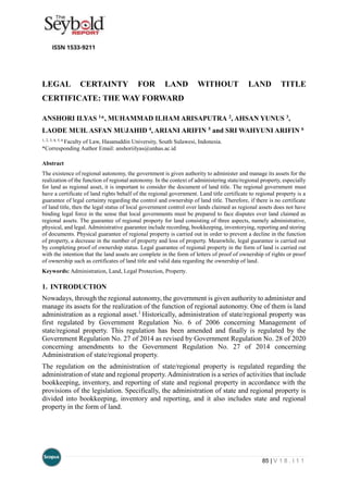 85 | V 1 8 . I 1 1
LEGAL CERTAINTY FOR LAND WITHOUT LAND TITLE
CERTIFICATE: THE WAY FORWARD
ANSHORI ILYAS 1*, MUHAMMAD ILHAM ARISAPUTRA 2, AHSAN YUNUS 3,
LAODE MUH. ASFAN MUJAHID 4, ARIANI ARIFIN 5 and SRI WAHYUNI ARIFIN 6
1, 2, 3, 4, 5, 6
Faculty of Law, Hasanuddin University, South Sulawesi, Indonesia.
*Corresponding Author Email: anshoriilyas@unhas.ac.id
Abstract
The existence of regional autonomy, the government is given authority to administer and manage its assets for the
realization of the function of regional autonomy. In the context of administering state/regional property, especially
for land as regional asset, it is important to consider the document of land title. The regional government must
have a certificate of land rights behalf of the regional government. Land title certificate to regional property is a
guarantee of legal certainty regarding the control and ownership of land title. Therefore, if there is no certificate
of land title, then the legal status of local government control over lands claimed as regional assets does not have
binding legal force in the sense that local governments must be prepared to face disputes over land claimed as
regional assets. The guarantee of regional property for land consisting of three aspects, namely administrative,
physical, and legal. Administrative guarantee include recording, bookkeeping, inventorying, reporting and storing
of documents. Physical guarantee of regional property is carried out in order to prevent a decline in the function
of property, a decrease in the number of property and loss of property. Meanwhile, legal guarantee is carried out
by completing proof of ownership status. Legal guarantee of regional property in the form of land is carried out
with the intention that the land assets are complete in the form of letters of proof of ownership of rights or proof
of ownership such as certificates of land title and valid data regarding the ownership of land.
Keywords: Administration, Land, Legal Protection, Property.
1. INTRODUCTION
Nowadays, through the regional autonomy, the government is given authority to administer and
manage its assets for the realization of the function of regional autonomy. One of them is land
administration as a regional asset.1
Historically, administration of state/regional property was
first regulated by Government Regulation No. 6 of 2006 concerning Management of
state/regional property. This regulation has been amended and finally is regulated by the
Government Regulation No. 27 of 2014 as revised by Government Regulation No. 28 of 2020
concerning amendments to the Government Regulation No. 27 of 2014 concerning
Administration of state/regional property.
The regulation on the administration of state/regional property is regulated regarding the
administration of state and regional property. Administration is a series of activities that include
bookkeeping, inventory, and reporting of state and regional property in accordance with the
provisions of the legislation. Specifically, the administration of state and regional property is
divided into bookkeeping, inventory and reporting, and it also includes state and regional
property in the form of land.
 