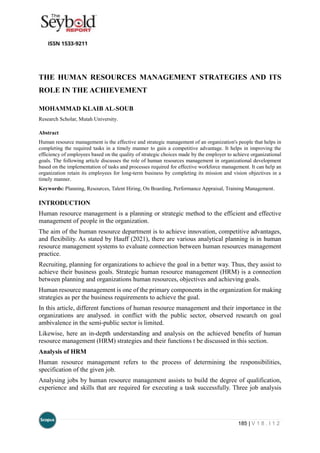 185 | V 1 8 . I 1 2
THE HUMAN RESOURCES MANAGEMENT STRATEGIES AND ITS
ROLE IN THE ACHIEVEMENT
MOHAMMAD KLAIB AL-SOUB
Research Scholar, Mutah University.
Abstract
Human resource management is the effective and strategic management of an organization's people that helps in
completing the required tasks in a timely manner to gain a competitive advantage. It helps in improving the
efficiency of employees based on the quality of strategic choices made by the employer to achieve organizational
goals. The following article discusses the role of human resources management in organizational development
based on the implementation of tasks and processes required for effective workforce management. It can help an
organization retain its employees for long-term business by completing its mission and vision objectives in a
timely manner.
Keywords: Planning, Resources, Talent Hiring, On Boarding, Performance Appraisal, Training Management.
INTRODUCTION
Human resource management is a planning or strategic method to the efficient and effective
management of people in the organization.
The aim of the human resource department is to achieve innovation, competitive advantages,
and flexibility. As stated by Hauff (2021), there are various analytical planning is in human
resource management systems to evaluate connection between human resources management
practice.
Recruiting, planning for organizations to achieve the goal in a better way. Thus, they assist to
achieve their business goals. Strategic human resource management (HRM) is a connection
between planning and organizations human resources, objectives and achieving goals.
Human resource management is one of the primary components in the organization for making
strategies as per the business requirements to achieve the goal.
In this article, different functions of human resource management and their importance in the
organizations are analysed. in conflict with the public sector, observed research on goal
ambivalence in the semi-public sector is limited.
Likewise, here an in-depth understanding and analysis on the achieved benefits of human
resource management (HRM) strategies and their functions t be discussed in this section.
Analysis of HRM
Human resource management refers to the process of determining the responsibilities,
specification of the given job.
Analysing jobs by human resource management assists to build the degree of qualification,
experience and skills that are required for executing a task successfully. Three job analysis
 