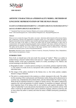 204 | V 1 8 . I 1 2
ARTISTIC CHARACTERAS APERSONALITY MODEL: METHODS OF
LINGUISTIC REPRESENTATION OF THE HUMAN IMAGE
ULLIEVA SANOBAR KHAYDAROVNA 1, UMAROVA DILFUZA MAMATKULOVNA 2
and ALLAYAROVA DILFUZA KLICHEVNA 3
1, 2, 3
Samarkand State University Veterinary Medicine of Livestock and Biotechnologies.
Email: 1
ullievasanobar@gmail.com, 2
umarovadilfuza750@gmail.com, 3
dilyaopa494@gmail.com
Abstract
Whatever text is created, the image of the author - its creator - determines all the elements of the structure (theme,
idea, composition, selection and organization of linguistic means, etc.). The problem of studying the author's
linguistic personality has been studied by many domestic and foreign linguists, philologists, and literary scholars.
Of course, the image of the author in a literary text differs from his textual embodiment in other areas of
communication, but its general integrating principle remains unchanged. The means, methods and forms of its
implementation are changing. The choice of different types of narrators, which is far from random, is indicative.
The author and his point of view on the subject of the image manifests itself in different forms. The article
considers the main provisions of some of the presented theories.
Keywords: Individual Creator, Situations, Collective Creativity, Anonymity, Pseudonym, Hoax, Independence,
Inner Freedom, Incompleteness, Creator.
INTRODUCTION
First of all, we should turn to the term itself, the concept of “author”. What is an author in
modern literary criticism? Author (from Latin au(c) tor - subject of action, founder, organizer,
founder, teacher, writer and, in particular, creator of a work), according to V.E. Halizev, has
several meanings in the field of art history:
a) Biographical author - a creative person existing in a non-artistic, primary empirical reality,
i.e. the creator of a work of art as a real person with a certain fate, biography, and a set of
individual traits;
b) The image of the author, localized in the literary text, i.e. the writer, painter, sculptor,
director’s image of himself;
c) The artist is a creator present in his creation as a whole, immanent in the work. The author
(in this meaning of the word) presents and illuminates reality (being and its phenomena) in
a certain way, comprehends and evaluates them, and also demonstrates his creative energy.
With all this he manifests himself as a subject of artistic activity. The author's subjectivity
organizes the work and generates its artistic integrity. It constitutes an integral, universal,
most important facet of art (along with its own aesthetic and cognitive principles). The
“spirit of authorship” is not only present, but dominates in any form of artistic activity: both
when a work has an individual creator, and in situations of group, collective creativity, and
in cases where the author is named, and when his name is hidden (anonymity, pseudonym,
hoax) [1].
 