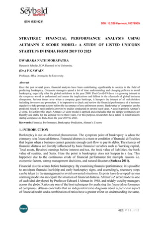 DOI: 10.5281/zenodo.10376939
422 | V 1 8 . I 1 2
STRATEGIC FINANCIAL PERFORMANCE ANALYSIS USING
ALTMAN’S Z SCORE MODEL: A STUDY OF LISTED UNICORN
STARTUPS IN INDIA FROM 2019 TO 2023
DWARAKA NATH MOHAPATRA
Research Scholar, SOA Deemed to be University.
(Dr.) P K SWAIN
Professor, SOA Deemed to be University.
Abstract
Over the past several years, financial analysts have been contributing significantly to society in the field of
predicting bankruptcy. Corporate managers spend a lot of time understanding and changing policies to avoid
bankruptcy, especially after the global meltdown in the year 2008. Post Covid-19 there is a growing interest in
the corporate world to understand and assess the implications and fallout in the aftermath of global business
disruptions. Serious issues arise when a company goes bankrupt, it hampers the interest of all stakeholders
including investors and promoters. It is imperative to check and review the financial performance of a business
regularly to take prompt actions before the occurrence of any unforeseen events. Bankruptcy of companies can be
predicted based on ratio analysis; proven by studies conducted on several such cases. A case in point is Altman’s
Z score. To achieve this study Altman’s Z score model is applied and concluded that the sample companies are
Healthy and stable for the coming two to three years. For this purpose, researchers have taken 10 listed unicorn
startup companies in India from the year 2019 to 2023.
Keywords: Financial Performance, Bankruptcy Prediction, Altman’s Z score
1. INTRODUCTION
Bankruptcy is not an abnormal phenomenon. The symptom point of bankruptcy is when the
company is in financial distress. Financial distress is a state or condition of financial difficulties
that begins when a business cannot generate enough cash flow to pay its debts. The chances of
financial distress are directly influenced by basic financial variables such as Working capital,
Total assets, Retained earnings before interest and tax, the book value of liabilities, the book
value of equities, and Sales. Here the point is bankruptcy does not happen in a day. This
happened due to the continuous erode of financial performance for multiple reasons i.e.
economic factors, wrong management decisions, and natural disasters (Sudana 2011).
Financial distress comes before bankruptcy. By examining financial performance, it is possible
to anticipate financial hardship and early bankruptcy signs, and accordingly, necessary steps
can be taken by the management to avoid unwanted situations. Experts have developed various
alarming models to anticipate the situation of financial distress. Altman’s Z score model is one
of such kind developed by Professor Edward I Altman in 1968, and widely used by managers
across the globe. Ratios are one of the best techniques for analyzing the financial performance
of companies. Altman concludes that an independent ratio diagnosis about a particular aspect
of financial health and a combination of ratios have a greater effect on understanding the same.
 