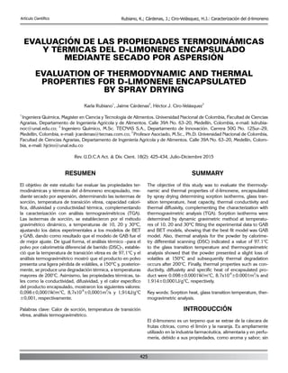 425
Artículo Científico Rubiano, K.; Cárdenas, J.; Ciro-Velásquez, H.J.: Caracterización del d-limoneno
EVALUACIÓN DE LAS PROPIEDADES TERMODINÁMICAS
Y TÉRMICAS DEL D-LIMONENO ENCAPSULADO
MEDIANTE SECADO POR ASPERSIÓN
EVALUATION OF THERMODYNAMIC AND THERMAL
PROPERTIES FOR D-LIMONENE ENCAPSULATED
BY SPRAY DRYING
Karla Rubiano
1
, Jaime Cárdenas
2
, Héctor J. Ciro-Velásquez
3
1
Ingeniera Química, Magister en Ciencia y Tecnología de Alimentos. Universidad Nacional de Colombia, Facultad de Ciencias
Agrarias, Departamento de Ingeniería Agrícola y de Alimentos. Calle 39A No. 63–20, Medellín, Colombia, e-mail: kdrubia-
noc@unal.edu.co;
2
Ingeniero Químico, M.Sc. TECNAS S.A., Departamento de Innovación. Carrera 50G No. 12Sur–29,
Medellín, Colombia, e-mail: jcardenas@tecnas.com.co;
3
Profesor Asociado, M.Sc., Ph.D. Universidad Nacional de Colombia,
Facultad de Ciencias Agrarias, Departamento de Ingeniería Agrícola y de Alimentos. Calle 39A No. 63–20, Medellín, Colom-
bia, e-mail: hjciro@unal.edu.co
Rev. U.D.C.A Act. & Div. Cient. 18(2): 425-434, Julio-Diciembre 2015
RESUMEN
El objetivo de este estudio fue evaluar las propiedades ter-
modinámicas y térmicas del d-limoneno encapsulado, me-
diante secado por aspersión, determinando las isotermas de
sorción, temperatura de transición vítrea, capacidad calorí-
fica, difusividad y conductividad térmica, complementando
la caracterización con análisis termogravimétricos (TGA).
Las isotermas de sorción, se establecieron por el método
gravimétrico dinámico, a temperaturas de 10, 20 y 30ºC,
ajustando los datos experimentales a los modelos de BET
y GAB, dando como resultado que el modelo de GAB fue el
de mejor ajuste. De igual forma, el análisis térmico –para el
polvo por calorimetría diferencial de barrido (DSC)-, estable-
ció que la temperatura de transición vítrea es de 97,1°C y el
análisis termogravimétrico mostró que el producto en polvo
presenta una ligera pérdida de volátiles, a 150ºC y, posterior-
mente, se produce una degradación térmica, a temperaturas
mayores de 200°C. Asimismo, las propiedades térmicas, ta-
les como la conductividad, difusividad, y el calor específico
del producto encapsulado, mostraron los siguientes valores:
0,098±0,0001W/m°C, 8,7x10
-8
±0,0001m
2
/s y 1,914J/g°C
±0,001, respectivamente.
Palabras clave: Calor de sorción, temperatura de transición
vítrea, análisis termogravimétrico.
SUMMARY
The objective of this study was to evaluate the thermody-
namic and thermal properties of d-limonene, encapsulated
by spray drying determining sorption isotherms, glass tran-
sition temperature, heat capacity, thermal conductivity and
thermal diffusivity, complementing the characterization with
thermogravimetric analysis (TGA). Sorption isotherms were
determined by dynamic gravimetric method at temperatu-
res of 10, 20 and 30ºC fitting the experimental data to GAB
and BET models, showing that the best fit model was GAB
model. Also, thermal analysis for the powder by calorime-
try differential scanning (DSC) indicated a value of 97.1°C
to the glass transition temperature and thermogravimetric
analysis showed that the powder presented a slight loss of
volatiles at 150ºC and subsequently thermal degradation
occurs after 200°C. Finally, thermal properties such as con-
ductivity, diffusivity and specific heat of encapsulated pro-
duct were 0.098±0.0001W/m°C, 8.7x10
-8
±0.0001m
2
/s and
1.914±0,0001J/g°C, respectively.
Key words: Sorption heat, glass transition temperature, ther-
mogravimetric analysis.
INTRODUCCIÓN
El d-limoneno es un terpeno que se extrae de la cáscara de
frutas cítricas, como el limón y la naranja. Es ampliamente
utilizado en la industria farmacéutica, alimentaria y en perfu-
mería, debido a sus propiedades, como aroma y sabor; sin
 