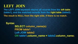 LEFT JOIN
The LEFT JOIN keyword returns all records from the left table
(table1), and the matched records from the right table (table2).
The result is NULL from the right side, if there is no match.
Syntax
SELECT column_name(s)
FROM table1
Left JOIN table2
ON table1.column_name = table2.column_name;
 