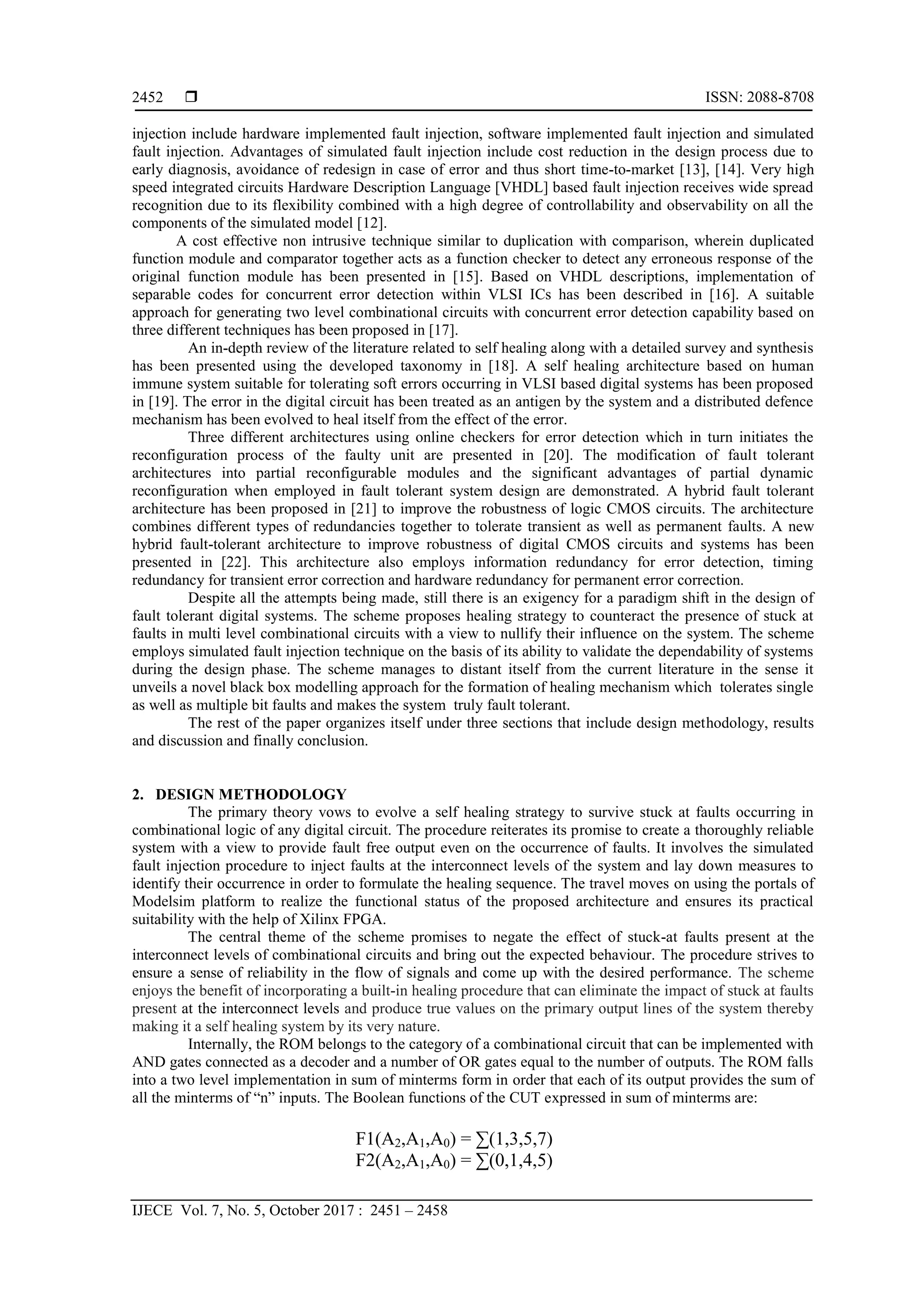  ISSN: 2088-8708
IJECE Vol. 7, No. 5, October 2017 : 2451 – 2458
2452
injection include hardware implemented fault injection, software implemented fault injection and simulated
fault injection. Advantages of simulated fault injection include cost reduction in the design process due to
early diagnosis, avoidance of redesign in case of error and thus short time-to-market [13], [14]. Very high
speed integrated circuits Hardware Description Language [VHDL] based fault injection receives wide spread
recognition due to its flexibility combined with a high degree of controllability and observability on all the
components of the simulated model [12].
A cost effective non intrusive technique similar to duplication with comparison, wherein duplicated
function module and comparator together acts as a function checker to detect any erroneous response of the
original function module has been presented in [15]. Based on VHDL descriptions, implementation of
separable codes for concurrent error detection within VLSI ICs has been described in [16]. A suitable
approach for generating two level combinational circuits with concurrent error detection capability based on
three different techniques has been proposed in [17].
An in-depth review of the literature related to self healing along with a detailed survey and synthesis
has been presented using the developed taxonomy in [18]. A self healing architecture based on human
immune system suitable for tolerating soft errors occurring in VLSI based digital systems has been proposed
in [19]. The error in the digital circuit has been treated as an antigen by the system and a distributed defence
mechanism has been evolved to heal itself from the effect of the error.
Three different architectures using online checkers for error detection which in turn initiates the
reconfiguration process of the faulty unit are presented in [20]. The modification of fault tolerant
architectures into partial reconfigurable modules and the significant advantages of partial dynamic
reconfiguration when employed in fault tolerant system design are demonstrated. A hybrid fault tolerant
architecture has been proposed in [21] to improve the robustness of logic CMOS circuits. The architecture
combines different types of redundancies together to tolerate transient as well as permanent faults. A new
hybrid fault-tolerant architecture to improve robustness of digital CMOS circuits and systems has been
presented in [22]. This architecture also employs information redundancy for error detection, timing
redundancy for transient error correction and hardware redundancy for permanent error correction.
Despite all the attempts being made, still there is an exigency for a paradigm shift in the design of
fault tolerant digital systems. The scheme proposes healing strategy to counteract the presence of stuck at
faults in multi level combinational circuits with a view to nullify their influence on the system. The scheme
employs simulated fault injection technique on the basis of its ability to validate the dependability of systems
during the design phase. The scheme manages to distant itself from the current literature in the sense it
unveils a novel black box modelling approach for the formation of healing mechanism which tolerates single
as well as multiple bit faults and makes the system truly fault tolerant.
The rest of the paper organizes itself under three sections that include design methodology, results
and discussion and finally conclusion.
2. DESIGN METHODOLOGY
The primary theory vows to evolve a self healing strategy to survive stuck at faults occurring in
combinational logic of any digital circuit. The procedure reiterates its promise to create a thoroughly reliable
system with a view to provide fault free output even on the occurrence of faults. It involves the simulated
fault injection procedure to inject faults at the interconnect levels of the system and lay down measures to
identify their occurrence in order to formulate the healing sequence. The travel moves on using the portals of
Modelsim platform to realize the functional status of the proposed architecture and ensures its practical
suitability with the help of Xilinx FPGA.
The central theme of the scheme promises to negate the effect of stuck-at faults present at the
interconnect levels of combinational circuits and bring out the expected behaviour. The procedure strives to
ensure a sense of reliability in the flow of signals and come up with the desired performance. The scheme
enjoys the benefit of incorporating a built-in healing procedure that can eliminate the impact of stuck at faults
present at the interconnect levels and produce true values on the primary output lines of the system thereby
making it a self healing system by its very nature.
Internally, the ROM belongs to the category of a combinational circuit that can be implemented with
AND gates connected as a decoder and a number of OR gates equal to the number of outputs. The ROM falls
into a two level implementation in sum of minterms form in order that each of its output provides the sum of
all the minterms of “n” inputs. The Boolean functions of the CUT expressed in sum of minterms are:
F1(A2,A1,A0) = ∑(1,3,5,7)
F2(A2,A1,A0) = ∑(0,1,4,5)
 