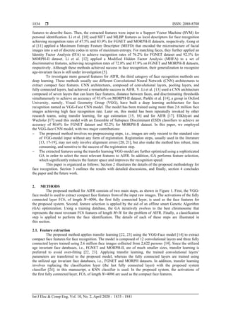  ISSN: 2088-8708
Int J Elec & Comp Eng, Vol. 10, No. 2, April 2020 : 1833 - 1841
1834
features to describe faces. Then, the extracted features were input to a Support Vector Machine (SVM) for
personal identification. Li et al. [10] used SIFT and MLBP features as local descriptors for face recognition
achieving recognition rates of 47.5% and 83.9% for FGNET and MORPH-II datasets, respectively. Gong et
al [11] applied a Maximum Entropy Feature Descriptor (MEFD) that encoded the microstructure of facial
images into a set of discrete codes in terms of maximum entropy. For matching faces, they further applied an
Identity Factor Analysis (IFA) to achieve recognition rates of 76.2% for FGNET dataset and 92.3% for
MORPH-II dataset. Li et al. [12] applied a Modified Hidden Factor Analysis (MHFA) to a set of
discriminative features, achieving recognition rates of 72.8% and 87.9% on FGNET and MORPH-II datasets,
respectively. Although these methods achieved success in face recognition, their generalization to recognize
age-invariant faces is still under investigation [5].
To investigate more general features for AIFR, the third category of face recognition methods use
deep learning. These methods usually use different Convolutional Neural Network (CNN) architectures to
extract compact face features. CNN architectures, composed of convolutional layers, pooling layers, and
fully connected layers, had achieved a remarkable success in AIFR. Y. Li et al. [13] used a CNN architecture
composed of seven layers that can learn face features, distance between faces, and discriminating thresholds
simultaneously to achieve an accuracy of 93.6% on MORPH-II dataset. Parkhi et al. [14], a group in Oxford
University, namely, Visual Geometry Group (VGG), have built a deep learning architecture for face
recognition named as VGG-Face CNN model. The model has been trained using more than 2.6 million face
images achieving high face recognition rate. Later on, this model has been repeatedly invoked by other
research teams, using transfer learning, for age estimation [15, 16] and for AIFR [17]. ElKhiyari and
Wechsler [17] used this model with an Ensemble of Subspace Discriminant (ESD) classifiers to achieve an
accuracy of 80.6% for FGNET dataset and 92.2% for MORPH-II dataset. In this paper, we employed
the VGG-face CNN model, with two major contributions:
 The proposed method involves no preprocessing steps, i.e., images are only resized to the standard size
of VGG-model input without any form of registration. Registration steps, usually used in the literature
[13, 17-19], may not only involve alignment errors [20, 21], but also make the method less robust, time
consuming, and sensitive to the success of the registration step.
 The extracted features using the transfer learning VGG-model are further optimized using a sophisticated
GA in order to select the most relevant features to AIFR. In addition, GA performs feature selection,
which significantly reduces the feature space and improves the recognition speed.
This paper is organized as follows: Section 2 illustrates the details of the proposed methodology for
face recognition. Section 3 outlines the results with detailed discussions, and finally, section 4 concludes
the paper and the future work.
2. METHODS
The proposed method for AIFR consists of two main steps, as shown in Figure 1. First, the VGG-
face model is used to extract compact face features from of the input raw images. The activations of the fully
connected layer FC6, of length =4096, the first fully connected layer, is used as the face features for
the proposed system. Second, feature selection is applied by the aid of an offline smart Genetic Algorithm
(GA) optimization. Using a training database, the GA iteratively evolves to the best chromosome that
represents the most revenant FC6 features of length < for the problem of AIFR. Finally, a classification
step is applied to perform the face identification. The details of each of these steps are illustrated in
this section.
2.1. Feature extraction
The proposed method applies transfer learning [22, 23] using the VGG-Face model [14] to extract
compact face features for face recognition. The model is composed of 12 convolutional layers and three fully
connected layers trained using 2.6 million face images collected from 2,622 persons [14]. Since the utilized
age invariant face databases, i.e., FGNET and MORPH-II, are of much smaller sizes, transfer learning is
preferred to avoid over-fitting [22, 23]. Applying transfer learning, the trained convolutional layers’
parameters are transferred to the proposed model, whereas the fully connected layers are trained using
the utilized age invariant face databases, i.e., FGNET and MORPH datasets. In addition, transfer learning
involves replacing the classification layer (the last fully connected layer) with the proposed system
classifier [24]; in this manuscript, a KNN classifier is used. In the proposed system, the activations of
the first fully connected layer, FC6, of length =4096 are used as the compact face features.
 