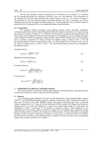  ISSN: 2088-8708
Int J Elec & Comp Eng, Vol. 10, No. 2, April 2020 : 1833 - 1841
1836
The GA runs through a number of generations NG to minimize the cost function, i.e., maximize
the through performing GA operations (selection, cross over and mutation). The chromosome of
the minimum (maximum ) represents the selected features of size < as shown in Figure 2.
The proposed GA uses the following setting: tournament selection [25], with a tournament size of two,
blending crossover [26], and adaptive feasible mutation [27]. The best population size and best number of
generations for the proposed GA are investigated throughout experimentations.
2.3. Classification
The proposed method investigates using different distance metrics (Euclidian, Manhattan,
Correlation, and Cosine) for the K-Nearest Neighbor (KNN) [28] classifier to perform face recognition using
the selected GA features of length < . The Rank-1 KNN classifier is selected in the proposed system for
three reasons: (i) its simplicity and efficient time performance and computations, (ii) to investigate the quality
of the selected GA features by applying a simple classifier, and (iii) KNN classifier does not need training;
since it performs recognition by simply selecting the database image of feature vector that has
the minimum distance to the test image feature vector . Let be length of the GA feature vector. Let be
the index of a feature point in a vector; * +. The following distance metrics are investigated for
the proposed system:
Euclidian distance:
( ) √∑ ( ) (1)
Manhattan (Cityblock) distance:
( ) ∑ | | (2)
Correlation distance:
( )
∑ ( ̅)( ̅)
√∑ ( ̅) ∑ ( ̅)
(3)
Cosine distance:
( )
∑ ( )
√∑ ( ) ∑ ( )
(4)
3. EXPERIMENTAL RESULTS AND DISCUSSIONS
This section describes in details the utilized aging databases, experimental setup, experimental results,
as well as the comparative results to other state-of-the-art methods.
3.1. Datasets
Two well-known aging databases are used to test the performance of the proposed method, namely,
FGNET [3] and MORPH-II (available online for academic research) [4]. Table 1 describes the details of
these data. As shown in the Table, MORPH contains more than 55 thousand images from 13 thousand
subjects, ranging from 16 to 77 years old. On the other hand, FGNET contains 1002 images from 82 persons,
ranging from 0 to 69 years old. Samples for a span of one subject aging images for each dataset are
exemplified in Figure 3 and Figure 4. The biometric recognition of faces in these databases is very
challenging due to the limited number of images per subject across the different ages, making the training
process training harder. In addition, the images are of different poses, blurring, illumination, and camera
distances as shown in Figure 3 and Figure 4. Moreover, at lower ages, i.e., between 0 and 2 as in FGNET,
the personal face attributes are still developing and it is difficult to relate the image to the corresponding
subject, even visually, see the first row in Figure 3.
 