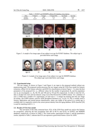 Int J Elec & Comp Eng ISSN: 2088-8708 
Optimized Deep Learning Age-Invariant Face Recognition (A. Moustafa)
1837
Table 1. FGNET and MORPH (album-II) database description
Data # Subjects # Images # Images/Subj. Age Range Age Gap
FGNET 82 1002 5-13 0-69 0-45
MORPH 13,617 55,134 2-5 16-77 0-5
Figure 3. A sample of an image span of one subject over age for FGNET database. The subject age is
provided below each image
Figure 4. A sample of an image span of one subject over age for MORPH database.
The subject age is provided below each image
3.2. Experimental setup
The raw images, as shown in Figure 3 and Figure 4, are input to the proposed method without any
preprocessing steps. The proposed system processes the raw images using the VGG-Face model for features
extraction, offline GA for feature selection, and KNN for classification as shown Figure 1. To select the best
parameters of the proposed GA, i.e., different values for the number of generations and the population
size are investigated, i.e., =60, 80, and 100 and =30 and 40, respectively. In order to train the GA,
data is divided into train and test datasets using Leave-One-Person-Out (LOPO) scheme. For a database of
size , LOPO runs a number of experiments, on each uses images for training and only one image
for testing. The LOPO scheme, used for AIFR throughout literature (e.g., in [10, 19, 29]), is usually used in
forensic applications and missed person identification, where one image of the person at a certain age is
available and it is required to retrieve the correct person identity from the aging database. KNN classifier [28]
is used for matching with .
3.3. Results of VGG-face model
The activations of the fully connected layer, FC6, of the VGG-Face model are used as the features
for recognition, achieving the best recognition rates of 80.7% and 92.8% on FGNET and MORPH
databases, respectively, as shown in Table 2. The visual results, represented in Figure 5, and the quantitative
results, reported in Table 2, indicate that FC6 can represent a good initial feature vector for AIFR.
 