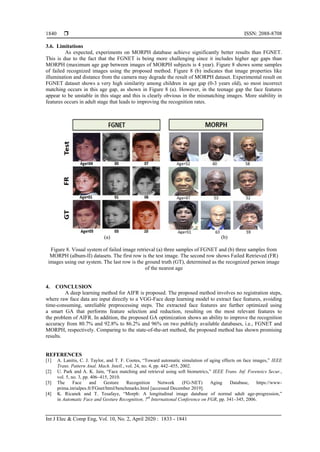  ISSN: 2088-8708
Int J Elec & Comp Eng, Vol. 10, No. 2, April 2020 : 1833 - 1841
1840
3.6. Limitations
As expected, experiments on MORPH database achieve significantly better results than FGNET.
This is due to the fact that the FGNET is being more challenging since it includes higher age gaps than
MORPH (maximum age gap between images of MORPH subjects is 4 year). Figure 8 shows some samples
of failed recognized images using the proposed method. Figure 8 (b) indicates that image properties like
illumination and distance from the camera may degrade the result of MORPH dataset. Experimental result on
FGNET dataset shows a very high similarity among children in age gap (0-3 years old), so most incorrect
matching occurs in this age gap, as shown in Figure 8 (a). However, in the teenage gap the face features
appear to be unstable in this stage and this is clearly obvious in the mismatching images. More stability in
features occurs in adult stage that leads to improving the recognition rates.
(a) (b)
Figure 8. Visual system of failed image retrieval (a) three samples of FGNET and (b) three samples from
MORPH (album-II) datasets. The first row is the test image. The second row shows Failed Retrieved (FR)
images using our system. The last row is the ground truth (GT), determined as the recognized person image
of the nearest age
4. CONCLUSION
A deep learning method for AIFR is proposed. The proposed method involves no registration steps,
where raw face data are input directly to a VGG-Face deep learning model to extract face features, avoiding
time-consuming, unreliable preprocessing steps. The extracted face features are further optimized using
a smart GA that performs feature selection and reduction, resulting on the most relevant features to
the problem of AIFR. In addition, the proposed GA optimization shows an ability to improve the recognition
accuracy from 80.7% and 92.8% to 86.2% and 96% on two publicly available databases, i.e., FGNET and
MORPH, respectively. Comparing to the state-of-the-art method, the proposed method has shown promising
results.
REFERENCES
[1] A. Lanitis, C. J. Taylor, and T. F. Cootes, “Toward automatic simulation of aging effects on face images,” IEEE
Trans. Pattern Anal. Mach. Intell., vol. 24, no. 4, pp. 442–455, 2002.
[2] U. Park and A. K. Jain, “Face matching and retrieval using soft biometrics,” IEEE Trans. Inf. Forensics Secur.,
vol. 5, no. 3, pp. 406–415, 2010.
[3] The Face and Gesture Recognition Network (FG-NET) Aging Database, https://www-
prima.inrialpes.fr/FGnet/html/benchmarks.html [accessed December 2019].
[4] K. Ricanek and T. Tesafaye, “Morph: A longitudinal image database of normal adult age-progression,”
in Automatic Face and Gesture Recognition, 7th
International Conference on FGR, pp. 341–345, 2006.
 