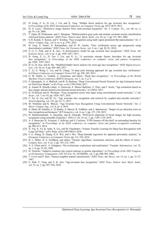 Int J Elec & Comp Eng ISSN: 2088-8708 
Optimized Deep Learning Age-Invariant Face Recognition (A. Moustafa)
1841
[5] D. Gong, Z. Li, D. Lin, J. Liu, and X. Tang, “Hidden factor analysis for age invariant face recognition,”
in Proceedings of the IEEE International Conference on Computer Vision, pp. 2872–2879, 2013.
[6] D. G. Lowe, “Distinctive image features from scale-invariant keypoints,” Int. J. Comput. Vis., vol. 60, no. 2,
pp. 91–110, 2004.
[7] T. Ojala, M. Pietikainen, and T. Maenpaa, “Multiresolution gray-scale and rotation invariant texture classification
with local binary patterns,” IEEE Trans. Pattern Anal. Mach. Intell., vol. 24, no. 7, pp. 971–987, 2002.
[8] S. R. Konda, V. Kumar, and V. Krishna, “Face recognition using multi region prominent lbp representation,” Int. J.
Electr. Comput. Eng., vol. 6, no. 6, p. 2781, 2016.
[9] H. Ling, S. Soatto, N. Ramanathan, and D. W. Jacobs, “Face verification across age progression using
discriminative methods,” IEEE Trans. Inf. Forensics Secur., vol. 5, no. 1, pp. 82–91, 2010.
[10] Z. Li, U. Park, and A. K. Jain, “A discriminative model for age invariant face recognition,” IEEE Trans. Inf.
forensics Secur., vol. 6, no. 3, pp. 1028–1037, 2011.
[11] D. Gong, Z. Li, D. Tao, J. Liu, and X. Li, “A maximum entropy feature descriptor for age invariant
face recognition,” in Proceedings of the IEEE conference on computer vision and pattern recognition,
pp. 5289– 5297, 2015.
[12] H. Li, H. Zou, and H. Hu, “Modified hidden factor analysis for cross-age face recognition,” IEEE Signal process.
Lett., vol. 24, no. 4, pp. 465–469, 2017.
[13] Y. Li, G. Wang, L. Lin, and H. Chang, “A deep joint learning approach for age invariant face verification,”
in Chinese Conference on Computer Vision CCF, pp. 296–305, 2015.
[14] O. M. Parkhi, A. Vedaldi, A. Zisserman, and others, “Deep face recognition.,” in Proceedings of the British
Machine Vision Conference (BMVC),Swansea, vol. 1, no. 3, p. 6.
[15] Z. Qawaqneh, A. A. Mallouh, and B. D. Barkana, “Deep Convolutional Neural Network for Age Estimation based
on VGG-Face Model,” arXiv Prepr. arXiv1709.01664, 2017.
[16] A. Anand, R. Donida Labati, A. Genovese, E. Munoz Ballester, V. Piuri, and F. Scotti, “Age estimation based on
face images and pre-trained convolutional neural networks,” in CISDA, 2017.
[17] H. El Khiyari and H. Wechsler, “Face recognition across time lapse using convolutional neural networks,” J. Inf.
Secur., vol. 7, no. 03, pp. 1028–1037, 2016.
[18] C. Xu, Q. Liu, and M. Ye, “Age invariant face recognition and retrieval by coupled auto-encoder networks,”
Neurocomputing, vol. 222, pp. 62–71, 2017.
[19] M. Nimbarte and K. Bhoyar, “Age Invariant Face Recognition Using Convolutional Neural Network,” Int. J.
Electr. Comput. Eng., vol. 8, no. 4, 2018.
[20] A. Dutta, M. Günther, L. El Shafey, S. Marcel, R. Veldhuis, and L. Spreeuwers, “Impact of eye detection error on
face recognition performance,” IET biometrics, vol. 4, no. 3, pp. 137–150, 2015.
[21] H. Mohammadzade, A. Sayyafan, and B. Ghojogh, “Pixel-level alignment of facial images for high accuracy
recognition using ensemble of patches,” JOSA A, vol. 35, no. 7, pp. 1149–1159, 2018.
[22] A. S. Razavian, H. Azizpour, J. Sullivan, and S. Carlsson, “CNN features off-the-shelf: an astounding baseline for
recognition,” in Proceedings of the IEEE conference on computer vision and pattern recognition workshops,
pp. 806–813, 2014.
[23] X. Yin, X. Yu, K. Sohn, X. Liu, and M. Chandraker, “Feature Transfer Learning for Deep Face Recognition with
Long-Tail Data,” arXiv Prepr. arXiv1803.09014, 2018.
[24] C.-L. Zhang, H. Zhang, X.-S. Wei, and J. Wu, “Deep bimodal regression for apparent personality analysis,” in
European Conference on Computer Vision, pp. 311–324, 2016.
[25] B. L. Miller, D. E. Goldberg, and others, “Genetic algorithms, tournament selection, and the effects of noise,”
Complex Syst., vol. 9, no. 3, pp. 193–212, 1995.
[26] A. E. Eiben and C. A. Schippers, “On evolutionary exploration and exploitation,” Fundam. Informaticae, vol. 35,
no. 1–4, pp. 35–50, 1998.
[27] D. Thierens, “Adaptive mutation rate control schemes in genetic algorithms,” in Proceedings of the 2002 Congress
on Evolutionary Computation. CEC’02 (Cat. No. 02TH8600), vol. 1, pp. 980–985, 2002.
[28] T. Cover and P. Hart, “Nearest neighbor pattern classification,” IEEE Trans. Inf. theory, vol. 13, no. 1, pp. 21–27,
1967.
[29] U. Park, Y. Tong, and A. K. Jain, “Age-invariant face recognition,” IEEE Trans. Pattern Anal. Mach. Intell.,
vol. 32, no. 5, pp. 947–954, 2010.
 