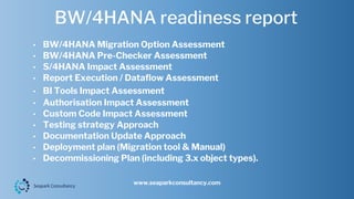 BW/4HANA readiness report
www.seaparkconsultancy.com
• BW/4HANA Migration Option Assessment
• BW/4HANA Pre-Checker Assessment
• S/4HANA Impact Assessment
• Report Execution / Dataflow Assessment
• BI Tools Impact Assessment
• Authorisation Impact Assessment
• Custom Code Impact Assessment
• Testing strategy Approach
• Documentation Update Approach
• Deployment plan (Migration tool & Manual)
• Decommissioning Plan (including 3.x object types).
 