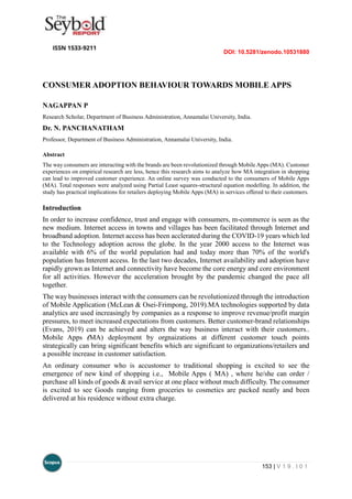 DOI: 10.5281/zenodo.10531880
153 | V 1 9 . I 0 1
CONSUMER ADOPTION BEHAVIOUR TOWARDS MOBILE APPS
NAGAPPAN P
Research Scholar, Department of Business Administration, Annamalai University, India.
Dr. N. PANCHANATHAM
Professor, Department of Business Administration, Annamalai University, India.
Abstract
The way consumers are interacting with the brands are been revolutionized through Mobile Apps (MA). Customer
experiences on empirical research are less, hence this research aims to analyze how MA integration in shopping
can lead to improved customer experience. An online survey was conducted to the consumers of Mobile Apps
(MA). Total responses were analyzed using Partial Least squares-structural equation modelling. In addition, the
study has practical implications for retailers deploying Mobile Apps (MA) in services offered to their customers.
Introduction
In order to increase confidence, trust and engage with consumers, m-commerce is seen as the
new medium. Internet access in towns and villages has been facilitated through Internet and
broadband adoption. Internet access has been acclerated during the COVID-19 years which led
to the Technology adoption across the globe. In the year 2000 access to the Internet was
available with 6% of the world population had and today more than 70% of the world's
population has Interent access. In the last two decades, Internet availability and adoption have
rapidly grown as Internet and connectivity have become the core energy and core environment
for all activities. However the acceleration brought by the pandemic changed the pace all
together.
The way businesses interact with the consumers can be revolutionized through the introduction
of Mobile Application (McLean & Osei-Frimpong, 2019).MA technologies supported by data
analytics are used increasingly by companies as a response to improve revenue/profit margin
pressures, to meet increased expectations from customers. Better customer-brand relationships
(Evans, 2019) can be achieved and alters the way business interact with their customers..
Mobile Apps (MA) deployment by orgnaizations at different customer touch points
strategically can bring significant benefits which are significant to organizations/retailers and
a possible increase in customer satisfaction.
An ordinary consumer who is accustomer to traditional shopping is excited to see the
emergence of new kind of shopping i.e., Mobile Apps ( MA) , where he/she can order /
purchase all kinds of goods & avail service at one place without much difficulty. The consumer
is excited to see Goods ranging from groceries to cosmetics are packed neatly and been
delivered at his residence without extra charge.
 