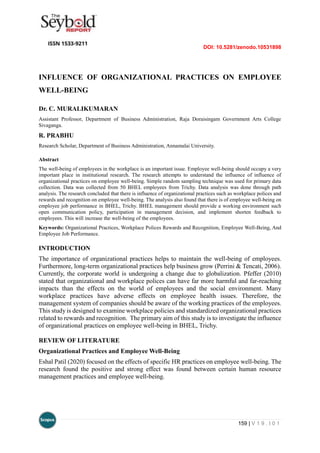 DOI: 10.5281/zenodo.10531898
159 | V 1 9 . I 0 1
INFLUENCE OF ORGANIZATIONAL PRACTICES ON EMPLOYEE
WELL-BEING
Dr. C. MURALIKUMARAN
Assistant Professor, Department of Business Administration, Raja Doraisingam Government Arts College
Sivaganga.
R. PRABHU
Research Scholar, Department of Business Administration, Annamalai University.
Abstract
The well-being of employees in the workplace is an important issue. Employee well-being should occupy a very
important place in institutional research. The research attempts to understand the influence of influence of
organizational practices on employee well-being. Simple random sampling technique was used for primary data
collection. Data was collected from 50 BHEL employees from Trichy. Data analysis was done through path
analysis. The research concluded that there is influence of organizational practices such as workplace polices and
rewards and recognition on employee well-being. The analysis also found that there is of employee well-being on
employee job performance in BHEL, Trichy. BHEL management should provide a working environment such
open communication policy, participation in management decision, and implement shorten feedback to
employees. This will increase the well-being of the employees.
Keywords: Organizational Practices, Workplace Polices Rewards and Recognition, Employee Well-Being, And
Employee Job Performance.
INTRODUCTION
The importance of organizational practices helps to maintain the well-being of employees.
Furthermore, long-term organizational practices help business grow (Perrini & Tencati, 2006).
Currently, the corporate world is undergoing a change due to globalization. Pfeffer (2010)
stated that organizational and workplace polices can have far more harmful and far-reaching
impacts than the effects on the world of employees and the social environment. Many
workplace practices have adverse effects on employee health issues. Therefore, the
management system of companies should be aware of the working practices of the employees.
This study is designed to examine workplace policies and standardized organizational practices
related to rewards and recognition. The primary aim of this study is to investigate the influence
of organizational practices on employee well-being in BHEL, Trichy.
REVIEW OF LITERATURE
Organizational Practices and Employee Well-Being
Eshal Patil (2020) focused on the effects of specific HR practices on employee well-being. The
research found the positive and strong effect was found between certain human resource
management practices and employee well-being.
 