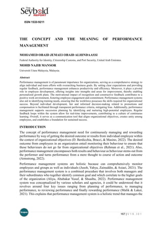 167 | V 1 9 . I 0 1
THE CONCEPT AND THE MEANING OF PERFORMANCE
MANAGEMENT
MOHAMED OBAID JEMAEI OBAID ALHINDAASSI
Federal Authority for Identity, Citizenship Customs, and Port Security, United Arab Emirates.
MOHD NAJIB MANSOR
Universiti Utara Malaysia, Malaysia.
Abstract
Performance management is of paramount importance for organizations, serving as a comprehensive strategy to
align individual and team efforts with overarching business goals. By setting clear expectations and providing
regular feedback, performance management enhances productivity and efficiency. Moreover, it plays a pivotal
role in employee development, offering insights into strengths and areas for improvement, thereby enabling
personalized growth plans. The motivational impact of recognition and constructive feedback contributes to a
positive work environment, fostering employee engagement and commitment. Performance management systems
also aid in identifying training needs, ensuring that the workforce possesses the skills required for organizational
success. Beyond individual development, fair and informed decision-making related to promotions and
compensation is facilitated through transparent performance criteria, mitigating bias. Additionally, performance
management supports succession planning by identifying and nurturing high-potential employees. Regular
feedback loops within the system allow for real-time improvements, contributing to a culture of continuous
learning. Overall, it serves as a communication tool that aligns organizational objectives, creates unity among
employees, and establishes a foundation for sustained success.
INTRODUCTION
The concept of performance management need for continuously managing and rewarding
performance by way of getting the desired outcome or results from individual employee within
the context of organizational objectives (D. Berdicchia, Bracci, & Masino, 2022). The desired
outcome from employees in an organization entail monitoring their behaviour to ensure that
those behaviours do not go far from organizational objectives (Rehman et al., 2021). Also,
performance management encompasses both results and behaviour as behaviour stems out from
the performer and turns performance from a mere thought to course of action and outcome
(Armstrong, 2022).
Performance management systems are holistic because can comprehensively monitor
employees and groups as well as individuals (Jusoh, Yahya, Zainuddin, & Asiaei, 2021). The
performance management system is a combined procedure that involves both managers and
their subordinates who together identify common goal and which correlate to the higher goals
of the organization (Aliyu, Abubakar Yusuf, & Shuaibu, 2022). Performance management
system was conceptualized by various scholars and agencies, it could be understood that it
revolves around four key issues ranging from planning of performance, to managing
performance, to reviewing performance and finally rewarding performance (Malik & Laker,
2021). This explains that performance management system is a holistic trend that manages the
 