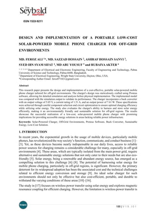 188 | V 1 9 . I 0 1
DESIGN AND IMPLEMENTATION OF A PORTABLE LOW-COST
SOLAR-POWERED MOBILE PHONE CHARGER FOR OFF-GRID
ENVIRONMENTS
MD. FEROZ ALI 1*, MD. SAZZAD HOSSAIN 2, ASHRAF HOSSAIN SANVI 3,
SYED IBN SYAM SIFAT 4, MD ABU YOUSUF 5 and RUBAIYAAKTER 6
1, 2, 3, 4, 6
Department of Electrical and Electronic Engineering, Faculty of Engineering and Technology, Pabna
University of Science and Technology, Pabna-6600, Bangladesh.
5
Department of Electrical Engineering, Wright State University, Dayton, Ohio, USA.
*Corresponding Author Email: feroz071021@gmail.com
Abstract
This research paper presents the design and implementation of a cost-effective, portable solar-powered mobile
phone charger tailored for off-grid environments. The charger's design was meticulously crafted using Proteus
software, allowing for detailed simulation and analysis before physical implementation. The implemented model
was compared with the simulation output to validate its performance. The charger incorporates a buck converter
with an output voltage of 5.05 V, a current rating of 1.51 A, and an output power of 7.61 W. These specifications
were achieved through careful component selection and circuit optimization to ensure optimal charging efficiency
while utilizing solar energy. The study also evaluates the charger's ability to harness and store solar energy
efficiently, making it an environmentally friendly and sustainable solution for off-grid regions. The results
showcase the successful realization of a low-cost, solar-powered mobile phone charger with promising
implications for providing accessible energy solutions in areas lacking reliable power infrastructure.
Keywords: Solar-Powered Charger, Off-Grid Environments, Proteus Software, Buck Converter, Sustainable
Energy, Low-Cost Solution.
1. INTRODUCTION
In recent years, the exponential growth in the usage of mobile devices, particularly mobile
phones, has revolutionized the way society’s function, communicate, and conduct business [1]–
[3]. Yet, as these devices become nearly indispensable in our daily lives, access to reliable
power sources for charging remains a considerable challenge for many, especially in off-grid
environments [4]. These areas, which are typically isolated from the main power grid, require
alternative and sustainable energy solutions that not only cater to their needs but are also eco-
friendly [5]. Solar energy, being a renewable and abundant energy source, has emerged as a
compelling solution to this challenge [6]–[8]. The potential of harnessing solar energy for
mobile phone charging, particularly in off-grid regions, is significant. However, the primary
deterrent for its widespread adoption has been the associated cost and the technical challenges
related to efficient energy conversion and storage [9]. An ideal solar charger for such
environments should not only be effective but also cost-efficient, portable, and durable to
withstand the varying conditions of these areas [10]–[16].
The study in [17] focuses on wireless power transfer using solar energy and explores magnetic
resonance coupling for efficient charging. However, the limitation is wireless power transfer is
 