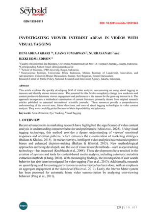 DOI: 10.5281/zenodo.10531943
221 | V 1 9 . I 0 1
INVESTIGATING VIEWER INTEREST AREAS IN VIDEOS WITH
VISUAL TAGGING
DENI ADHAAKBARI 1*, UJANG SUMARWAN 2, NURHASANAH 3 and
RIZKI EDMI EDISON 4
1
Faculty of Economics and Business, Universitas Muhammadiyah Prof. Dr. Hamka (Uhamka), Jakarta, Indonesia.
*Corresponding Author Email: deni@uhamka.ac.id
2, 3
School of Business, IPB University, Bogor, Indonesia.
4
Neuroscience Institute, Universitas Prima Indonesia, Medan, Institute of Leadership, Innovation, and
Advancement, Universiti Brunei Darussalam, Bandar, Seri Begawan, Brunei Darussalam.
Research Center of Public Policy, National Research and Innovation Agency, Jakarta, Indonesia.
Abstract
This article explores the quickly developing field of video analysis, concentrating on using visual tagging to
measure and identify viewer interest areas. The potential for this field to completely change how marketers and
content producers determine viewer engagement and preferences is the reason for the growing interest in it. The
approach incorporates a methodical examination of current literature, primarily drawn from original research
articles published in esteemed international scientific journals. These resources provide a comprehensive
understanding of the current state, future directions, and uses of visual tagging technologies in video content
analysis. They were carefully picked because of their dependability and relevance.
Keywords: Area of Interest, Eye Tracking, Visual Tagging.
1. OVERVIEW
Recent advancements in marketing research have highlighted the significance of video content
analysis in understanding consumer behavior and preferences (Afzal et al., 2023). Using visual
tagging technology, this method provides a deeper understanding of viewers' emotional
responses and attention patterns, which enhances the customization of marketing strategies
(Balkan & Kholod, 2015). In market surveys, intelligent video analytics has reduced cognitive
biases and enhanced decision-making (Balkan & Kholod, 2015). New methodological
approaches are being developed, and the use of visual research methods—such as eye-tracking
technology—has increased (Knoblauch et al., 2008). These developments have resulted in the
creation of systems and tools for content-based media analysis, including automatic metadata
extraction methods (Chang, 2002). With encouraging findings, the investigation of user search
behavior has also been investigated for video tagging (Yao et al., 2013). Additionally, research
on quantifying and forecasting participation in online videos has been done, with an emphasis
on aggregate engagement at the video level (Wu et al., 2017). Lastly, the Interest Meter system
has been proposed for automatic home video summarization by analyzing user-viewing
behavior (Peng et al., 2011).
 