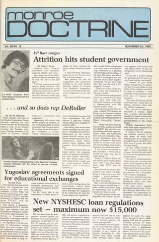 monroe
DOCTRINEVol. 28 No. 12 NOVEMBER 20, 1980
VP Barr resigns
Attrition hits student government
Ex-VPSA Stephen Barr
feels disassociated with the
student body.
By Peter J. Pavia
Stephen Barr, Student
Association Vice President,
resigned, effective last week.
In an interview in his office,
a reflective Barr explained why
he took the job in the first
place.
"I felt my experience around
campus being involved with
clubs and organizations would
really help in my role as SAVP.
My familiarity with the bur-
eaucratic structure would help
the Student Association better
utilize it's time; meeting stu-
dent's needs whenever possi-
ble.
"I was extremely optimistic,
that's not to say I'm not now,
but to a lesser degree.
Barr pointed out that his
resignation has absolutely
nothing to do with Student
Member, Board of Trustees
Tom DeRoller's resignation,
"nor any other Student Govern-
ment resignations so far this
year."
The former SAVP then point-
and so does rep DeRoller
By Lee M. Stasczak
Major changes took place in
the Student Association Senate
recently, affecting not only
them but also the Presidential
Staff as well. At the Senate's
meeting last Tuesday after-
noon, Student Member of the
Board of Trustees Thomas
DeRoller submitted his
resignation.
Appartently this action took
several people by surprise, as
one Presidential Staff member
mentioned that "It was a shock;
I'll be sorry to see him leave."
Mr. DeRoller, a former
senator, relinquished his posi-
Former student representative to the Board of Trustees
Thomas DeRoller left the office to pursue full-time
employment.
tion on the Board to pursue full
time employment. He will
become a part-time student,
which makes him ineligible to
hold the office.
Also taking place at the same
Senate meeting was the selec-
tion of a Chairperson and Vice-
Chairperson of the Senate.
Joanne Borrelli moved up to
Senate Chairperson from Vice-
Chairperson, while fellow
senator Dawn Klafehn took
Joanne's Vice-Chairperson
seat.
The Student Senate shake-up
began earlier this semester
when two senators, Raj Khani-
jow and Colleen Hendricks,
left their Senate seats. They
were replaced two weeks ago
by newly-selected Robert
Wheeler and Lawrence
Guilford, Jr.
Yugoslav agreements signed
for educational exchangesBy Jeff Yorio
Now that the dust has settled
from the Yugoslavian con-
ference, results are now
available. In New York, two
written agreements were sign-
ed between S.U.N.Y. and the
University of Zagreb and bet-
ween S.U.N.Y. and the
University of Croatia.
Next spring, a delegation,
representing S.U.N.Y. and the
two year colleges that the
Yugoslavian delegation visited,
will spend approximately two
weeks in Yugoslavia to
hopefully accomplish specific
exchange agreements.
As Yugoslavia is in the pro-
cess of "reformation" among
their two year colleges, they
are beginning to institute pro-
grams that have been in use for
a long time here. It is also
hoped that administrators can
learn from them to help in-
crease student involvement in
collegiate government and
more programs geared directly
by industry.
For Dr. Koch, this is the
culmination of three years of
hard work in laying down the
conferences, which have
developed a deep spirit of com-
radry amongst the organizers
of the conference for both the
United States and Yugoslavia.
ed to a mail folder he had used
at a recent out of town leader-
ship conference as a physical
representation of his feelings at
the time. The folder was adorn-
ed with a scatological self por-
trait and several other negative
comments. "At the time I did
this, that was the way I felt.
Negative," he said.
"This is not a spur of the mo-
ment thing, I've considered it
for many weeks."
He cited several independent
factors as criteria for his deci-
sion. Barr said that he's
frustrated because of feelings
of disassociation with the
general student body.
He went on to quote from an
essay entitled "The Student as
Enemy of the Student" written
by Ronald J. Stupah, Associate
Professor of Political Science at
Miami University, Oxford,
Ohio.
". . . those who have risen to
the top of the student pyramid
(the BMOC; big man on cam-
pus) though elections, appoint-
ments, clubs, and honoraries
have not only tended to disas-
sociate themselves from the
masses of students, they have
tended to become even more
elite oriented than most faculty
members and administrators."
"I feel I have succumbed to
that," said Barr. "I took a look at
myself and said, hey, this is
what's going on."
"Today, I walked down the
hall and the great masses didn't
know who I was, they didn't
know what SAVP was all
about."
Barr showed the strains this
decision has taken on him.
"Look, I want you to get this
straight. . . you're someone I
knew. . . (and) trust to convey
the facts accurately. . ."
Barr works at a Pittsford ski
shop to support himself and ac-
tually needs more hours than
his demanding role as SAVP
had allowed him to work.
"My grade point average has
slipped to 2.86, which I know I
can improve with more time
and added effort. I'd lost my
perspective on my educational
goals.
"I felt that I wasn't helping
the students, that the only per-
son I was helping was myself.
"I wanted to give Mark
(Spall) enough time to replace
me and it would make me feel
better if the position was filled
as early as possible. I want
someone in this position by the
first day of classes next
semester.
"You can call this my official
statement and I really have no
further comment other than
my official resignation."
The process of selecting a
successor is unclear. Right
now, a Senate sub-committee
would be formed to interview
candidates and make ifs re-
commendation to the whole
Senate.
Student Association Presi-
dent Mark Spall commented in
a telephone interview:
"I support Steve's decision
one hundred percent. If he
can't spend as much time
academically as he thinks he
should (because of SAVP posi-
tion) then of course he's done
the right thing."
He also added further in-
sight: I can understand the
pressure (within the job itself)
let alone all the pressure every
student faces.
You have to understand then
when you go to a meeting and
speak, you're speaking for the
entire student body. It's a sub-
tle pressure that's always there.
"It is unclear to me just how
the selection (for a successor)
will be made," said Spall.
"However, I feel the selection
should be initiated from the
president's office and then
ratified by the Senate.
"I'm glad Steve realized
academics take priority. The ti-
tle is Student Association Vice-
President. The importance of
that prefix, student is what it's
all about."
The new loan limits for inde-
pendent students ($3000 per
academic level to a cumulative
maximum of $15,000 for the
BA, BS degree) will be pro-
grammed into NYSHESC com-
puters to be effective January
1, 1981. Thus any student who
applies for more than the cur-
rent loan limits, and whose ap-
plication is processed by the
Corporation before January 1,
1981 will receive a rejection or
reduced loan approval. Appli-
cations for supplementary loan
amounts should be submitted
during late December to avoid
this complication.
All applications from first-
time borrowers for terms on or
after January 1, 1981 are being
held by NYSHESC. They will
be delayed until the revised
terms of the loan can be indi-
cated oh the approval notice
(i.e. 9 percent interest, six
month grace period).
Any students who are apply-
ing for loans with the assump-
tion that the funds will be
available to pay tuition on
Monday, December 29, 1980
(Tuition Due Date) should
make alternate plans. Loans
applied for under the condi-
tions described above defi-
nately will not be available.
Students applying for loans
under the current regulations
should expect a minimum
processing time of eight to ten
weeks. If you have any ques-
tions, please stop by the Finan-
cial Aid Office (Building 1,
Room 203).
New NYSHESC loan regulations
set — maximum now $15,000
 