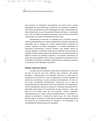 para conhecer as disposições sócio-afectivas dos alunos para a prática
pedagógica das suas professoras, solicitou-se que indicassem, justificando,
entre várias modalidades de prática pedagógica, também representadas em
banda desenhada, as que mais gostavam, fazendo-se depois a comparação
com o tipo de prática da respectiva professora, que havíamos previamente
caracterizado, com base na observação das suas aulas.
Relativamente à entrevista, as questões que a orientaram serviram
para consolidar/aprofundar os dados respeitantes à orientação específica de
codificação para as relações de controlo professora/aluno, presentes no
contexto regulador da prática pedagógica e os dados respeitantes às
disposições sócio-afectivas; serviram, também, para analisar, quanto ao
contexto regulador, a orientação específica de codificação dos alunos para as
relações de poder professora/aluno. De salientar que, para esta entrevista, se
definiram primeiro as questões a abordar e, em seguida, construiu-se um
guião com essas questões. Depois, fez-se a pilotagem da entrevista a fim de
se identificar a eficácia das questões, relativamente aos objectivos previstos,
e introduziram-se as alterações necessárias.
Quatro casos de alunos
Os quatro alunos considerados neste estudo evidenciaram uma forma
de estar na sala de aula muito diferente. Dois revelaram, com grande
frequência, comportamentos de indisciplina, enquanto os outros dois se
comportaram de acordo com o que era legitimado no contexto regulador da
prática da sua professora, ou seja, revelaram-se disciplinados. De entre os
que foram considerados indisciplinados, verificou-se que os tipos de
comportamentos que manifestaram eram muito diferentes. Um destes alunos,
embora indisciplinado, apenas se envolveu em incidentes relacionados com o
desrespeito pelas regras de funcionamento da aula, enquanto o outro, para
além de se envolver neste tipo de incidentes, revelou, sobretudo,
comportamentos que visavam atingir premeditadamente a autoridade e o
estatuto da professora. A análise dos quatro casos, tem como principal
objectivo sugerir, no âmbito do quadro teórico utilizado, hipóteses explicativas
da ocorrência de comportamentos de disciplina e de indisciplina e da
manifestação de diferentes graus de indisciplina.
14 Maria Preciosa Silva & Isabel Pestana Neves
05 Isabel Neves 5-41 04.08.2006 14:37 Página 14
 