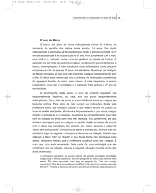 O caso do Marco
O Marco era aluno da turma indisciplinada (turma X) e tinha, no
momento da recolha dos dados deste estudo, 14 anos. Era muito
indisciplinado e acumulava já três repetências, tendo a primeira ocorrido no 4º
ano de escolaridade e as outras duas no 5º ano. Vivia juntamente com a mãe,
uma irmã e o padrasto, numa zona da periferia da cidade de Lisboa. O
padrasto era servente de pedreiro e estava, na altura em que contactámos o
Marco, desempregado. A mãe trabalhava como embaladora numa pequena
empresa e a irmã, de apenas 10 anos, era estudante. Quanto ao pai biológico
do Marco constatou-se que este não mantinha qualquer relacionamento com
o filho. O Marco dizia mesmo que não o conhecia. As habilitações académicas
do agregado familiar do aluno eram baixas. A mãe frequentou o ensino
preparatório, mas não o completou e o padrasto tinha apenas o 2º ano de
escolaridade.
O desempenho deste aluno, a nível do contexto regulador, era
frequentemente ilegítimo, ou seja, era um aluno frequentemente
indisciplinado. Era o líder da turma e a sua influência sobre os colegas era
bastante notória. Para além de não cumprir as indicações dadas pela
professora como, por exemplo, passar o que estava escrito no quadro ou
fazer as tarefas solicitadas, afrontava-a frequentemente e, por vezes, chegou
mesmo a ameaçá-la e a insultá-la. Levantava-se constantemente para falar
com os colegas ou então para lhes tirar objectos. Era, geralmente, ele que
enviava mensagens para os colegas no sentido destes actuarem de acordo
com o plano que concebera. No entanto, por vezes, assumia o papel de
"aluno bem comportado", mostrando-se atento e interessado. Sempre que isto
acontecia, logo de seguida, começava a denunciar os colegas, dizendo que
estavam a fazer "isto" ou "aquilo" e que dessa forma não conseguia estar
atento. Implorava mesmo que a professora actuasse junto dos colegas. É
claro que toda esta encenação fazia parte de uma estratégia que ele
combinara com os colegas. Veja-se a seguinte situação ocorrida numa das
aulas observadas:
A professora questiona os alunos acerca da grande circulação [circulação
sanguínea] e, nessa sequência, faz uma pergunta ao Marco que parecia estar
atento. Ele tenta responder, mas logo de seguida diz, "não me consigo
concentrar! Olha ali uma revista pornográfica! Você não vê as revistas que eles
têm ali?". Perante a denúncia do aluno, a professora interveio dizendo para um
15Compreender a (in)disciplina na sala de aula
05 Isabel Neves 5-41 04.08.2006 14:37 Página 15
 