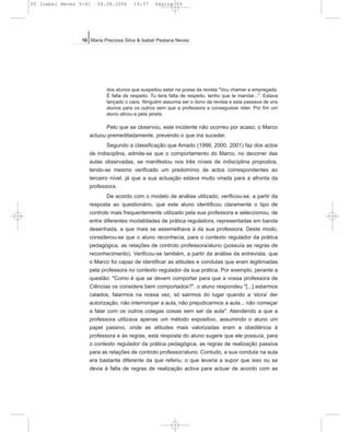 dos alunos que suspeitou estar na posse da revista "Vou chamar a empregada.
É falta de respeito. Tu tens falta de respeito, tenho que te mandar...". Estava
lançado o caos. Ninguém assumia ser o dono da revista e esta passava de uns
alunos para os outros sem que a professora a conseguisse reter. Por fim um
aluno atirou-a pela janela.
Pelo que se observou, este incidente não ocorreu por acaso; o Marco
actuou premeditadamente, prevendo o que iria suceder.
Segundo a classificação que Amado (1998, 2000, 2001) faz dos actos
de indisciplina, admite-se que o comportamento do Marco, no decorrer das
aulas observadas, se manifestou nos três níveis de indisciplina propostos,
tendo-se mesmo verificado um predomínio de actos correspondentes ao
terceiro nível, já que a sua actuação estava muito virada para a afronta da
professora.
De acordo com o modelo de análise utilizado, verificou-se, a partir da
resposta ao questionário, que este aluno identificou claramente o tipo de
controlo mais frequentemente utilizado pela sua professora e seleccionou, de
entre diferentes modalidades de prática reguladora, representadas em banda
desenhada, a que mais se assemelhava à da sua professora. Deste modo,
considerou-se que o aluno reconhecia, para o contexto regulador da prática
pedagógica, as relações de controlo professora/aluno (possuía as regras de
reconhecimento). Verificou-se também, a partir da análise da entrevista, que
o Marco foi capaz de identificar as atitudes e condutas que eram legitimadas
pela professora no contexto regulador da sua prática. Por exemplo, perante a
questão: "Como é que se devem comportar para que a vossa professora de
Ciências os considere bem comportados?", o aluno respondeu "[...] estarmos
calados, falarmos na nossa vez, só sairmos do lugar quando a ‘stora’ der
autorização, não interromper a aula, não prejudicarmos a aula... não começar
a falar com os outros colegas coisas sem ser da aula". Atendendo a que a
professora utilizava apenas um método expositivo, assumindo o aluno um
papel passivo, onde as atitudes mais valorizadas eram a obediência à
professora e às regras, esta resposta do aluno sugere que ele possuía, para
o contexto regulador da prática pedagógica, as regras de realização passiva
para as relações de controlo professor/aluno. Contudo, a sua conduta na aula
era bastante diferente da que referiu, o que levaria a supor que isso ou se
devia à falta de regras de realização activa para actuar de acordo com as
16 Maria Preciosa Silva & Isabel Pestana Neves
05 Isabel Neves 5-41 04.08.2006 14:37 Página 16
 