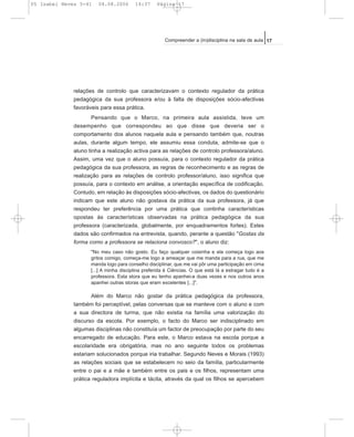 relações de controlo que caracterizavam o contexto regulador da prática
pedagógica da sua professora e/ou à falta de disposições sócio-afectivas
favoráveis para essa prática.
Pensando que o Marco, na primeira aula assistida, teve um
desempenho que correspondeu ao que disse que deveria ser o
comportamento dos alunos naquela aula e pensando também que, noutras
aulas, durante algum tempo, ele assumiu essa conduta, admite-se que o
aluno tinha a realização activa para as relações de controlo professora/aluno.
Assim, uma vez que o aluno possuía, para o contexto regulador da prática
pedagógica da sua professora, as regras de reconhecimento e as regras de
realização para as relações de controlo professor/aluno, isso significa que
possuía, para o contexto em análise, a orientação específica de codificação.
Contudo, em relação às disposições sócio-afectivas, os dados do questionário
indicam que este aluno não gostava da prática da sua professora, já que
respondeu ter preferência por uma prática que continha características
opostas às características observadas na prática pedagógica da sua
professora (caracterizada, globalmente, por enquadramentos fortes). Estes
dados são confirmados na entrevista, quando, perante a questão "Gostas da
forma como a professora se relaciona convosco?", o aluno diz:
"No meu caso não gosto. Eu faço qualquer coisinha e ela começa logo aos
gritos comigo, começa-me logo a ameaçar que me manda para a rua, que me
manda logo para conselho disciplinar, que me vai pôr uma participação em cima
[...] A minha disciplina preferida é Ciências. O que está lá a estragar tudo é a
professora. Esta stora que eu tenho apanhei-a duas vezes e nos outros anos
apanhei outras storas que eram excelentes [...]".
Além do Marco não gostar da prática pedagógica da professora,
também foi perceptível, pelas conversas que se manteve com o aluno e com
a sua directora de turma, que não existia na família uma valorização do
discurso da escola. Por exemplo, o facto do Marco ser indisciplinado em
algumas disciplinas não constituía um factor de preocupação por parte do seu
encarregado de educação. Para este, o Marco estava na escola porque a
escolaridade era obrigatória, mas no ano seguinte todos os problemas
estariam solucionados porque iria trabalhar. Segundo Neves e Morais (1993)
as relações sociais que se estabelecem no seio da família, particularmente
entre o pai e a mãe e também entre os pais e os filhos, representam uma
prática reguladora implícita e tácita, através da qual os filhos se apercebem
17Compreender a (in)disciplina na sala de aula
05 Isabel Neves 5-41 04.08.2006 14:37 Página 17
 