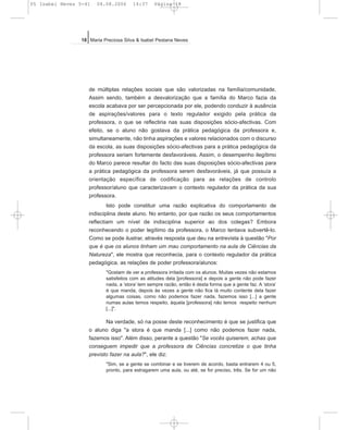 de múltiplas relações sociais que são valorizadas na família/comunidade.
Assim sendo, também a desvalorização que a família do Marco fazia da
escola acabava por ser percepcionada por ele, podendo conduzir à ausência
de aspirações/valores para o texto regulador exigido pela prática da
professora, o que se reflectiria nas suas disposições sócio-afectivas. Com
efeito, se o aluno não gostava da prática pedagógica da professora e,
simultaneamente, não tinha aspirações e valores relacionados com o discurso
da escola, as suas disposições sócio-afectivas para a prática pedagógica da
professora seriam fortemente desfavoráveis. Assim, o desempenho ilegítimo
do Marco parece resultar do facto das suas disposições sócio-afectivas para
a prática pedagógica da professora serem desfavoráveis, já que possuía a
orientação específica de codificação para as relações de controlo
professor/aluno que caracterizavam o contexto regulador da prática da sua
professora.
Isto pode constituir uma razão explicativa do comportamento de
indisciplina deste aluno. No entanto, por que razão os seus comportamentos
reflectiam um nível de indisciplina superior ao dos colegas? Embora
reconhecendo o poder legítimo da professora, o Marco tentava subvertê-lo.
Como se pode ilustrar, através resposta que deu na entrevista à questão "Por
que é que os alunos tinham um mau comportamento na aula de Ciências da
Natureza", ele mostra que reconhecia, para o contexto regulador da prática
pedagógica, as relações de poder professora/alunos:
"Gostam de ver a professora irritada com os alunos. Muitas vezes não estamos
satisfeitos com as atitudes dela [professora] e depois a gente não pode fazer
nada, a ‘stora’ tem sempre razão, então é desta forma que a gente faz. A ‘stora’
é que manda, depois às vezes a gente não fica lá muito contente dela fazer
algumas coisas, como não podemos fazer nada, fazemos isso [...] a gente
numas aulas temos respeito, àquela [professora] não temos respeito nenhum
[...]".
Na verdade, só na posse deste reconhecimento é que se justifica que
o aluno diga "a stora é que manda [...] como não podemos fazer nada,
fazemos isso". Além disso, perante a questão "Se vocês quiserem, achas que
conseguem impedir que a professora de Ciências concretize o que tinha
previsto fazer na aula?", ele diz:
"Sim, se a gente se combinar e se tiverem de acordo, basta entrarem 4 ou 5,
pronto, para estragarem uma aula, ou até, se for preciso, três. Se for um não
18 Maria Preciosa Silva & Isabel Pestana Neves
05 Isabel Neves 5-41 04.08.2006 14:37 Página 18
 